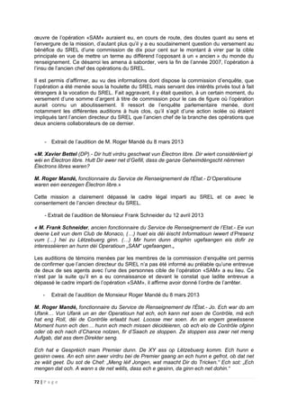72 | P a g e
œuvre de l’opération «SAM» auraient eu, en cours de route, des doutes quant au sens et
l’envergure de la mission, d’autant plus qu’il y a eu soudainement question du versement au
bénéfice du SREL d’une commission de dix pour cent sur le montant à virer par la cible
principale en vue de mettre un terme au différend l’opposant à un « ancien » du monde du
renseignement. Ce désarroi les amena à saborder, vers la fin de l’année 2007, l’opération à
l’insu de l’ancien chef des opérations du SREL.
Il est permis d’affirmer, au vu des informations dont dispose la commission d’enquête, que
l’opération a été menée sous la houlette du SREL mais servant des intérêts privés tout à fait
étrangers à la vocation du SREL. Fait aggravant, il y était question, à un certain moment, du
versement d’une somme d’argent à titre de commission pour le cas de figure où l’opération
aurait connu un aboutissement. Il ressort de l’enquête parlementaire menée, dont
notamment les différentes auditions à huis clos, qu’il s’agit d’une action isolée où étaient
impliqués tant l’ancien directeur du SREL que l’ancien chef de la branche des opérations que
deux anciens collaborateurs de ce dernier.
- Extrait de l’audition de M. Roger Mandé du 8 mars 2013
«M. Xavier Bettel (DP).- Dir hutt virdru geschwat vun Électron libre. Dir wiert considéréiert gi
wéi en Électron libre. Hutt Dir awer net d’Gefill, dass de ganze Geheimdéngscht nëmmen
Électrons libres waren?
M. Roger Mandé, fonctionnaire du Service de Renseignement de l'État.- D’Operatioune
waren een eenzegen Électron libre.»
Cette mission a clairement dépassé le cadre légal imparti au SREL et ce avec le
consentement de l’ancien directeur du SREL.
- Extrait de l’audition de Monsieur Frank Schneider du 12 avril 2013
« M. Frank Schneider, ancien fonctionnaire du Service de Renseignement de l’Etat.- Ee vun
deene Leit vun dem Club de Monaco, (…) huet eis déi éischt Informatioun iwwert d’Presenz
vum (…) hei zu Lëtzebuerg ginn. (…) Mir hunn dunn drophin ugefaangen eis dofir ze
interesséieren an hunn déi Operatioun „SAM“ ugefaangen.„
Les auditions de témoins menées par les membres de la commission d‘enquête ont permis
de confirmer que l’ancien directeur du SREL n’a pas été informé au prélable qu’une entrevue
de deux de ses agents avec l’une des personnes cible de l’opération «SAM» a eu lieu. Ce
n’est par la suite qu’il en a eu connaissance et devant le constat que ladite entrevue a
dépassé le cadre imparti de l’opération «SAM», il affirme avoir donné l’ordre de l’arrêter.
- Extrait de l’audition de Monsieur Roger Mandé du 8 mars 2013
M. Roger Mandé, fonctionnaire du Service de Renseignement de l'État.- Jo. Ech war do am
Ufank… Vun Ufank un an der Operatioun hat ech, ech kann net soen de Contrôle, mä ech
hat eng Roll, déi de Contrôle erlaabt huet. Loosse mer soen. An an engem gewëssene
Moment hunn ech den… hunn ech mech missen décidéieren, ob ech elo de Contrôle ofginn
oder ob ech nach d’Chance notzen, fir d’Saach ze stoppen. Ze stoppen ass zwar net meng
Aufgab, dat ass dem Direkter seng.
Ech hat e Gespréich mam Premier dunn. De XY ass op Lëtzebuerg komm. Ech hunn e
gesinn owes. An ech sinn awer virdru bei de Premier gaang an ech hunn e gefrot, ob dat net
ze wäit geet. Du sot de Chef: „Meng léif Jongen, wat maacht Dir do Tricken.“ Ech sot: „Ech
mengen dat och. A wann s de net wëlls, dass ech e gesinn, da ginn ech net dohin.“
 