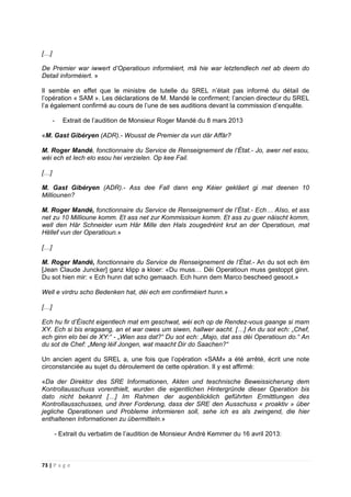 73 | P a g e
[…]
De Premier war iwwert d’Operatioun informéiert, mä hie war letztendlech net ab deem do
Detail informéiert. »
Il semble en effet que le ministre de tutelle du SREL n’était pas informé du détail de
l’opération « SAM ». Les déclarations de M. Mandé le confirment; l’ancien directeur du SREL
l’a également confirmé au cours de l’une de ses auditions devant la commission d’enquête.
- Extrait de l’audition de Monsieur Roger Mandé du 8 mars 2013
«M. Gast Gibéryen (ADR).- Wousst de Premier da vun där Affär?
M. Roger Mandé, fonctionnaire du Service de Renseignement de l’État.- Jo, awer net esou,
wéi ech et Iech elo esou hei verzielen. Op kee Fail.
[…]
M. Gast Gibéryen (ADR).- Ass dee Fall dann eng Kéier gekläert gi mat deenen 10
Milliounen?
M. Roger Mandé, fonctionnaire du Service de Renseignement de l’État.- Ech… AIso, et ass
net zu 10 Millioune komm. Et ass net zur Kommissioun komm. Et ass zu guer näischt komm,
well den Här Schneider vum Här Mille den Hals zougedréint krut an der Operatioun, mat
Hëllef vun der Operatioun.»
[…]
M. Roger Mandé, fonctionnaire du Service de Renseignement de l’État.- An du sot ech ëm
[Jean Claude Juncker] ganz klipp a kloer: «Du muss… Déi Operatioun muss gestoppt ginn.
Du sot hien mir: « Ech hunn dat scho gemaach. Ech hunn dem Marco bescheed gesoot.»
Well e virdru scho Bedenken hat, déi ech em confirméiert hunn.»
[…]
Ech hu fir d’Éischt eigentlech mat em geschwat, wéi ech op de Rendez-vous gaange si mam
XY. Ech si bis eragaang, an et war owes um siwen, hallwer aacht. […] An du sot ech: „Chef,
ech ginn elo bei de XY:“ - „Wien ass dat?“ Du sot ech: „Majo, dat ass déi Operatioun do.“ An
du sot de Chef: „Meng léif Jongen, wat maacht Dir do Saachen?“
Un ancien agent du SREL a, une fois que l’opération «SAM» a été arrêté, écrit une note
circonstanciée au sujet du déroulement de cette opération. Il y est affirmé:
«Da der Direktor des SRE Informationen, Akten und teschnische Beweissicherung dem
Kontrollausschuss vorenthielt, wurden die eigentlichen Hintergründe dieser Operation bis
dato nicht bekannt […] Im Rahmen der augenblicklich geführten Ermittlungen des
Kontrollausschusses, und ihrer Forderung, dass der SRE den Ausschuss « proaktiv » über
jegliche Operationen und Probleme informieren soll, sehe ich es als zwingend, die hier
enthaltenen Informationen zu übermitteln.»
- Extrait du verbatim de l’audition de Monsieur André Kemmer du 16 avril 2013:
 