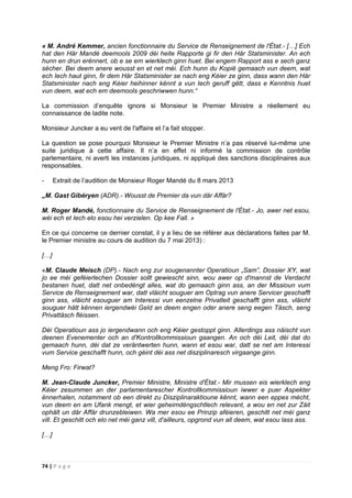 74 | P a g e
« M. André Kemmer, ancien fonctionnaire du Service de Renseignement de l'État.- […] Ech
hat den Här Mandé deemools 2009 déi heite Rapporte gi fir den Här Statsminister. An ech
hunn en drun erënnert, ob e se em wierklech ginn huet. Bei engem Rapport ass e sech ganz
sécher. Bei deem anere wousst en et net méi. Ech hunn du Kopië gemaach vun deem, wat
ech Iech haut ginn, fir dem Här Statsminister se nach eng Kéier ze ginn, dass wann den Här
Statsminister nach eng Kéier heihinner kënnt a vun Iech geruff gëtt, dass e Kenntnis huet
vun deem, wat ech em deemools geschriwwen hunn.“
La commission d’enquête ignore si Monsieur le Premier Ministre a réellement eu
connaissance de ladite note.
Monsieur Juncker a eu vent de l'affaire et l’a fait stopper.
La question se pose pourquoi Monsieur le Premier Ministre n’a pas réservé lui-même une
suite juridique à cette affaire. Il n’a en effet ni informé la commission de contrôle
parlementaire, ni averti les instances juridiques, ni appliqué des sanctions disciplinaires aux
responsables.
- Extrait de l’audition de Monsieur Roger Mandé du 8 mars 2013
„M. Gast Gibéryen (ADR).- Wousst de Premier da vun där Affär?
M. Roger Mandé, fonctionnaire du Service de Renseignement de l'État.- Jo, awer net esou,
wéi ech et Iech elo esou hei verzielen. Op kee Fall. »
En ce qui concerne ce dernier constat, il y a lieu de se référer aux déclarations faites par M.
le Premier ministre au cours de audition du 7 mai 2013) :
[…]
«M. Claude Meisch (DP).- Nach eng zur sougenannter Operatioun „Sam”, Dossier XY, wat
jo ee méi geféierlechen Dossier sollt gewiescht sinn, wou awer op d'mannst de Verdacht
bestanen huet, datt net onbedéngt alles, wat do gemaach ginn ass, an der Missioun vum
Service de Renseignement war, datt vläicht souguer am Optrag vun anere Servicer geschafft
ginn ass, vläicht esouguer am Interessi vun eenzelne Privatleit geschafft ginn ass, vläicht
souguer hätt kënnen iergendwéi Geld an deem engen oder anere seng eegen Täsch, seng
Privattäsch fléissen.
Déi Operatioun ass jo iergendwann och eng Kéier gestoppt ginn. Allerdings ass näischt vun
deenen Evenementer och an d'Kontrollkommissioun gaangen. An och déi Leit, déi dat do
gemaach hunn, déi dat ze veräntwerten hunn, wann et esou war, datt se net am Interessi
vum Service geschafft hunn, och géint déi ass net disziplinaresch virgaange ginn.
Meng Fro: Firwat?
M. Jean-Claude Juncker, Premier Ministre, Ministre d'État.- Mir mussen eis wierklech eng
Kéier zesummen an der parlamentarescher Kontrollkommissioun iwwer e puer Aspekter
ënnerhalen, notamment ob een direkt zu Disziplinaraktioune kënnt, wann een eppes mécht,
vun deem en am Ufank mengt, et wier geheimdéngschtlech relevant, a wou en net zur Zäit
ophält un där Affär drunzebleiwen. Wa mer esou ee Prinzip aféieren, geschitt net méi ganz
vill. Et geschitt och elo net méi ganz vill, d'ailleurs, opgrond vun all deem, wat esou lass ass.
[…]
 