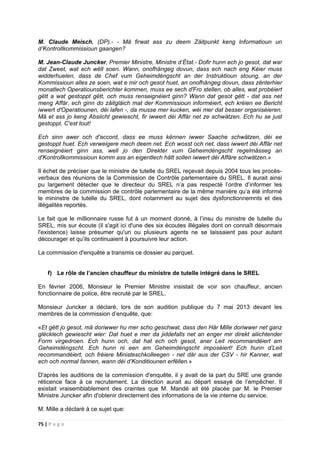 75 | P a g e
M. Claude Meisch, (DP).- - Mä firwat ass zu deem Zäitpunkt keng lnformatioun un
d’Kontrollkommissioun gaangen?
M. Jean-Claude Juncker, Premier Ministre, Ministre d’État.- Dofir hunn ech jo gesot, dat war
dat Zweet, wat ech wëll soen. Wann, onofhängeg dovun, dass ech nach eng Kéier muss
widderhuelen, dass de Chef vum Geheimdéngscht an der Instruktioun stoung, an der
Kommissioun alles ze soen, wat e mir och gesot huet, an onofhängeg dovun, dass zënterhier
monatlech Operatiounsberichter kommen, muss ee sech d'Fro stellen, ob alles, wat probéiert
gëtt a wat gestoppt gëtt, och muss renseignéiert ginn? Wann dat gesot gëtt - dat ass net
meng Affär, ech ginn do zäitgläich mat der Kommissioun informéiert, ech kréien ee Bericht
iwwert d'Operatiounen, déi lafen -, da musse mer kucken, wéi mer dat besser organiséieren.
Mä et ass jo keng Absiicht gewiescht, fir iwwert déi Affär net ze schwätzen. Ech hu se just
gestoppt. C'est tout!
Ech sinn awer och d'accord, dass ee muss kënnen iwwer Saache schwätzen, déi ee
gestoppt huet. Ech verweigere mech deem net. Ech wosst och net, dass iwwert déi Affär net
renseignéiert ginn ass, well jo den Direkter vum Geheimdéngscht regelmässeg an
d'Kontrollkommissioun komm ass an eigentlech hätt sollen iwwert déi Affäre schwätzen.»
Il échet de préciser que le ministre de tutelle du SREL reçevait depuis 2004 tous les procès-
verbaux des réunions de la Commission de Contrôle parlementaire du SREL. Il aurait ainsi
pu largement détecter que le directeur du SREL n’a pas respecté l’ordre d’informer les
membres de la commission de contrôle parlementaire de la même manière qu’a été informé
le mininstre de tutelle du SREL, dont notamment au sujet des dysfonctionnemnts et des
illégalités reportés.
Le fait que le millionnaire russe fut à un moment donné, à l’insu du ministre de tutelle du
SREL, mis sur écoute (il s'agit ici d'une des six écoutes illégales dont on connaît désormais
l'existence) laisse présumer qu'un ou plusieurs agents ne se laissaient pas pour autant
décourager et qu’ils continuaient à poursuivre leur action.
La commission d'enquête a transmis ce dossier au parquet.
f) Le rôle de l’ancien chauffeur du ministre de tutelle intégré dans le SREL
En février 2006, Monsieur le Premier Ministre insistait de voir son chauffeur, ancien
fonctionnaire de police, être recruté par le SREL.
Monsieur Juncker a déclaré, lors de son audition publique du 7 mai 2013 devant les
membres de la commission d’enquête, que:
«Et gëtt jo gesot, mä doriwwer hu mer scho geschwat, dass den Här Mille doriwwer net ganz
glécklech gewiescht wier: Dat huet e mer da jiddefalls net an enger mir direkt aliichtender
Form virgedroen. Ech hunn och, dat hat ech och gesot, aner Leit recommandéiert am
Geheimdéngscht. Ech hunn ni een am Geheimdéngscht imposéiert! Ech hunn d’Leit
recommandéiert, och fréiere Ministeschkolleegen - net där aus der CSV - hir Kanner, wat
ech och normal fannen, wann déi d’Konditiounen erfëllen.»
D'après les auditions de la commission d'enquête, il y avait de la part du SRE une grande
réticence face à ce recrutement. La direction aurait au départ essayé de l’empêcher. Il
existait vraisemblablement des craintes que M. Mandé ait été placée par M. le Premier
Ministre Juncker afin d'obtenir directement des informations de la vie interne du service.
M. Mille a déclaré à ce sujet que:
 