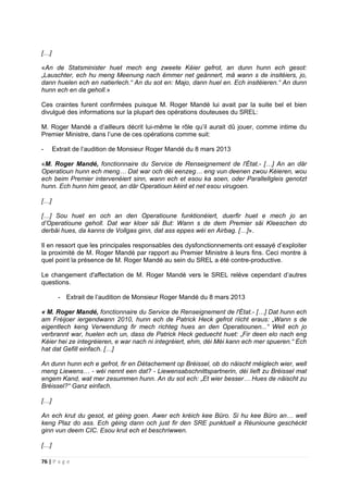 76 | P a g e
[…]
«An de Statsminister huet mech eng zweete Kéier gefrot, an dunn hunn ech gesot:
„Lauschter, ech hu meng Meenung nach ëmmer net geännert, mä wann s de insitéiers, jo,
dann huelen ech en natierlech.“ An du sot en: Majo, dann huel en. Ech insitéieren.“ An dunn
hunn ech en da geholl.»
Ces craintes furent confirmées puisque M. Roger Mandé lui avait par la suite bel et bien
divulgué des informations sur la plupart des opérations douteuses du SREL:
M. Roger Mandé a d’ailleurs décrit lui-même le rôle qu’il aurait dû jouer, comme intime du
Premier Ministre, dans l’une de ces opérations comme suit:
- Extrait de l’audition de Monsieur Roger Mandé du 8 mars 2013
«M. Roger Mandé, fonctionnaire du Service de Renseignement de l'État.- […] An an där
Operatioun hunn ech meng… Dat war och déi eenzeg… eng vun deenen zwou Kéieren, wou
ech beim Premier intervenéiert sinn, wann ech et esou ka soen, oder Parallellgleis genotzt
hunn. Ech hunn him gesot, an där Operatioun kéint et net esou virugoen.
[…]
[…] Sou huet en och an den Operatioune funktionéiert, duerfir huet e mech jo an
d’Operatioune geholl. Dat war kloer säi But: Wann s de dem Premier säi Kleeschen do
derbäi hues, da kanns de Vollgas ginn, dat ass eppes wéi en Airbag. […]».
Il en ressort que les principales responsables des dysfonctionnements ont essayé d’exploiter
la proximité de M. Roger Mandé par rapport au Premier Ministre à leurs fins. Ceci montre à
quel point la présence de M. Roger Mandé au sein du SREL a été contre-productive.
Le changement d'affectation de M. Roger Mandé vers le SREL relève cependant d’autres
questions.
- Extrait de l’audition de Monsieur Roger Mandé du 8 mars 2013
« M. Roger Mandé, fonctionnaire du Service de Renseignement de l'État.- […] Dat hunn ech
am Fréijoer iergendwann 2010, hunn ech de Patrick Heck gefrot riicht eraus: „Wann s de
eigentlech keng Verwendung fir mech richteg hues an den Operatiounen...“ Well ech jo
verbrannt war, huelen ech un, dass de Patrick Heck geduecht huet: „Fir deen elo nach eng
Kéier hei ze integréieren, e war nach ni integréiert, ehm, déi Méi kann ech mer spueren.“ Ech
hat dat Gefill einfach. […]
An dunn hunn ech e gefrot, fir en Détachement op Bréissel, ob do näischt méiglech wier, well
meng Liewens… - wéi nennt een dat? - Liewensabschnittspartnerin, déi lieft zu Bréissel mat
engem Kand, wat mer zesummen hunn. An du sot ech: „Et wier besser… Hues de näischt zu
Bréissel?“ Ganz einfach.
[…]
An ech krut du gesot, et géing goen. Awer ech kréich kee Büro. Si hu kee Büro an… well
keng Plaz do ass. Ech géing dann och just fir den SRE punktuell a Réunioune geschéckt
ginn vun deem CIC. Esou krut ech et beschriwwen.
[…]
 
