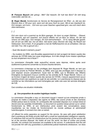 77 | P a g e
M. François Bausch (déi gréng).- Wéi? Dat heescht, Dir hutt kee Büro? Dir kritt keng
Indemnitéit, well Der do…
M. Roger Mandé, fonctionnaire du Service de Renseignement de l'État.- Jo, dat ass den
Électron libre à 100 pour cent, wann ech dat esou frech ka soen. Mä et ass Uaarbecht do.
Ech mengen, ech hunn… Ech sinn op e puer Saachen ugeschwat ginn, wou ech mech dann
drëm këmmeren.
[…]
Ech sinn dunn och e puermol op de Büro gaangen. An dunn no enger Zäitchen… Obwuel,
dat meescht, wat ech maachen, ech brauch effektiv net um Büro ze sëtzen. An dat war
schonn am SRE esou. Ech mengen, Dir hutt wahrscheinlech… Si hu meng Minutte gezielt,
wéi vill ech am SRE war, live am Büro. Dat waren zwou Stonnen den Dag. De Rescht war
heibaussen. Ech si keen, fir ze googelen a mat der Kaffismaschinn do ze schwätzen. Dat ass
net mäin Truc. Där si genuch do.»
- Quel rôle devait-il vraiment y jouer?
- Sa mutation du SREL vers Bruxelles apparemment en tant qu’agent de liaison auprès des
services de l’OTAN reste tout aussi énigmatique. A-t-il été chargé d'une mission spécifique
ou tout simplement mis à l'écart ?
La commission d'enquête reste aujourd'hui encore sans réponse, même après avoir
auditionné la personne concernée ou encore d'autres témoins.
La commission s’interroge sur les privilèges dont disposait M. Roger Mandé, en tant que
personne proche du Premier Ministre, au SREL ainsi que des privilièges dont il dispose ou
croit disposer encore actuellement. Aussi bien le SREL que le Ministère des Affaires
Etrangères ne disposent d’aucun contrôle sur les activités de M. Roger Mandé. Celui-ci, en
sa fonction d’agent de liaison auprès des sevices de l’OTAN, n’assure apparemment aucun
reporting envers ses supérieurs au sujet de ses activités. Le Luxembourg ne dispose pas de
contrôle sur les informations qui sont échangées par cette voie avec les services étrangers
de l’UE.
Ceci constitue une situation intolérable.
g) Une proposition de soutien logistique insolite
La commission d'enquête a reçu un document duquel il ressort qu’une entreprise privée a
proposé de mettre à disposition des agents du SREL des avions privés et des chambres
d'hôtel partout dans le monde. En contrepartie elle souhaitait disposer d‘un contact direct et
discret avec les autorités ministérielles. Le document en question laisse penser qu'un certain
fonctionnaire du SREL et son interlocuteur privé avaient des conversations assez
inquiétantes sur les modes de fonctionnement du monde politique et administratif
luxembourgeois. Il convient d’en citer un extrait:
«X offered his entire apparatus as support for the service. He sees with great satisfaction
that Luxembourg did finally provide itself with a small but sophisticated intelligence capacity.
X underlines that not just his infrastructure but his (access to/membership of) the service will
be at the services disposal. His hotels all over the world, his fleet of civilian and private
aircrafts, his contacts and accesses are available to the service. X understands that this will
not provide him with any guarantees or preferential judicial treatments whatsoever, nor does
 