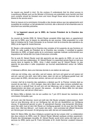 78 | P a g e
he require any benefit in kind. On the contrary X understands that his direct access to
Luxembourg officials such as the Minister of Economy are potentially more harmful and that
such contacts should be forested more and more though those secret channels that now
thanks to the service exist.»
Dans la mesure où la commission d’enquête a des doutes sérieux que ces agissements sont
suceptible de constituer un fait pénalement incriminé, elle a dénoncé le fait ensemble avec le
document aux autorités judiciaires.
h) Le logement assuré par le SREL de l’ancien Président de la Chambre des
comptes
Au courant de l'année 2008, M. Gérard Reuter acceptait d'être logé dans un appartement
loué par le SREL pour le besoin du debriefing de ses sources. Cette proposition lui a été
faite à l’initiative de M. Frank Schneider (à ce moment chef de la branche des opérations du
SREL) et de l'agent M. André Kemmer.
M. Reuter a été président de la Chambre des comptes et fut suspendu de ses fonctions en
2000. En cette qualité de Président de la Chambre des comptes, il contrôlait la gestion
financière du SREL et faisait partie de la commission spéciale instituée conformément aux
dispositions de l’article 88-3 du Code d’instruction criminelle.
Par la suite M. Gérard Reuter avait été approché par des agents du SREL en vue de le
recruter en tant que collaborateur. M. Gérard Reuter n’a cependant jamais figuré en tant que
source dans le registre du SREL. Ainsi, il allait s’avérer que M. Gérard Reuter n’a pas
apporté de plus-value à cette coopération qui tournait essentiellement autour de l’affaire
Lissouba.
L’intéressé a affirmé, dans une interview donnée à une station de radio que:
«Dat ass net richteg, also, wat alles, wat ech weess, dat hunn ech gesot an ech weess net
wat ech, wat ech sou dofir, dann hätt jo deen, deen mir dat zur Verfügung gestalt huet, dat
ass jo awer de SREL, dat ass keen aneren, dat ass och net onse Premier.»
L’ancien chef de la branche des opérations a déclaré que M. le Premier ministre était au
courant de ces faits: «[…] Ech mengen, dass dat e Mann ass, deen immens verbattert ass,
deen dat do ni verkraft huet. An ech sinn och der Meenung, ech si relativ sécher, dass de
Staatsministrer dat doten och wousst. Hie weesss… An datt de Marco Mille him dat doten
och erkläert huet, wéi dat am Ufank war.»
M. Marco Mille a déclaré, lors de son audition du 7 juin 2013 devant les membres de la
commission d’enquête, que:
«E konnt, den Här Kemmer, konnt och dofir den Här Reuter schwéier indemniséieren. Dofir
huet en eng Wunneng, déi en zur Verfügung hat, déi him als Quelleführer zur Verfügung
stoung, fir operationell genotzt ze ginn, fir operationell Zwecker, eng konspirativ Wunneng,
wann Der wëllt, huet en dem Här Reuter zur Verfügung gestallt. An do souz den Här Reuter
dann dran. Wat kee Mënsch - ech huelen dat zréck -, wat zumindest déi offiziell Hierarchie
am Service guer net wousst. An dat goung esou wäit, dat ass och iwwerpréifbar...»
Selon M. Marco Mille, les deux initiateurs auraient agi de leur propre chef. La collaboration
des deux acteurs du SREL avec M. Gérard Reuter débutait quelques années auparavant.
D'après des témoignages recueillis, M. Gérard Reuter aurait entre autres été logé par les
services du SREL parce que M. Frank Schneider et M. André Kemmer voulaient s'assurer
 