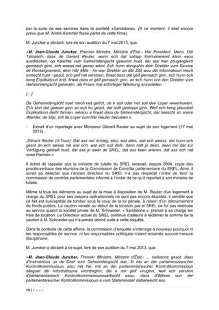 79 | P a g e
par la suite de ses services dans la socitété «Sandstone». (A ce moment, il était encore
prévu que M. André Kemmer fasse partie de cette firme).
M. Juncker a déclaré, lors de son audition du 7 mai 2013, que:
«M. Jean-Claude Juncker, Premier Ministre, Ministre d'État.- Här President, Merci. Déi
Tatsaach, dass de Gérard Reuter, wann ech dat salopp formuléierend kann esou
ausdrécken, op Käschte vum Geheimdéngscht gewunnt huet, déi ass mer zougänglech
gemaach ginn, ech weess net genau wéini. Ech hunn doropshin dem Direkter vum Service
de Renseignement, dem Här Mille - hir war Direkter an där Zäit wou déi Informatioun mech
erreecht huet - gesot, ech géif net verstoen, firwat dass dat géif gemaach ginn, ech hunn och
keng Explikatioun kritt, firwat dass et géif gemaach ginn, an ech hunn och den Direkter vum
Geheimdéngscht gebieden, déi Praxis mat soforteger Wierkung anzestellen.
[…]
De Geheimdéngscht huet mech net gefrot, ob e soll oder net soll dee Loyer iwwerhuelen.
Ech sinn dat gewuer ginn an ech hu gesot, dat sollt gestoppt ginn. Well ech keng plausibel
Explikatioun derfir fannen, wéisou a firwat dass de Geheimdéngscht, dat heescht an anere
Wierder, de Stat, soll de Loyer vum Här Reuter bezuelen.»
- Extrait d’un reportage avec Monsieur Gérard Reuter au sujet de son logement (17 mai
2013)
„Gérard Reuter (0-Toun): Dat ass net richteg, also, wat alles, wat ech weess, dat hunn ech
gesot an ech weess net wat ech, wat ech soll dofir, dann hätt jo deen, deen mir dat zur
Verfügung gestallt huet, dat ass jo awer de SREL, dat ass keen aneren, dat ass och net
onse Premier.»
Il échet de rappeler que le ministre de tutelle du SREL recevait, depuis 2004, copie des
procès-verbaux des réunions de la Commission de Contrôle parlementaire du SREL. Ainsi, il
aurait pu détecter que l’ancien directeur du SREL n’a pas respecté l’ordre de tenir la
commission de contrôle parlementaire informé à l’instar de ce qu’il reportait à son ministre de
tutelle.
Même si tous les éléments au sujet de la mise à disposition de M. Reuter d’un logement à
charge du SREL pour ses besoins opérationnels ne sont pas encore élucidés, il semble que
ce fait est susceptible de tomber sous le coup de la loi pénale, à raison d’un détournement
de fonds publics. La caution versée au début de la location par le SREL ne fut pas restituée
au service quand la société privée de M. Schneider, « Sandstone », prenait à sa charge les
frais de location. Le Directeur actuel du SREL continue d'ailleurs à réclamer la somme de la
caution à M. Schneider qui n’a jamais donné suite à cette requête.
Dans le contexte de cette affaire, la commission d’enquête s’interroge à nouveau pourquoi ni
les responsables de service, ni les responsables politiques n’aient entamés aucune mesure
disciplinaire.
M. Juncker a déclaré à ce sujet, lors de son audition du 7 mai 2013, que:
«M. Jean-Claude Juncker, Premier Ministre, Ministre d'État.- ... heibanne gesot, dass
d'Instruktioun un de Chef vum Geheimdéngscht war, fir hei an der parlamentarescher
Kontrollkommissioun, also net hei, mä an der parlamentarescher Kontrollkommissioun
alleguer déi Informatioune virunzeginn, déi e mir géif viruginn, well ech verstinn
d'parlamentaresch Kontrollkommissiounsaarbecht esou, dass d'Wësse vun der
parlamentarescher Kontrollkommissioun a vum Statsminister datselwecht ass.
 