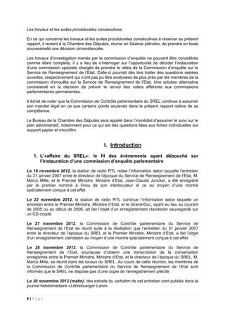8 | P a g e
Les travaux et les suites procédurales consécutives
En ce qui concerne les travaux et les suites procédurales consécutives à réserver au présent
rapport, il revient à la Chambre des Députés, réunie en Séance plénière, de prendre en toute
souveraineté une décision circonstanciée.
Les travaux d’investigation menés par la commission d’enquête ne pouvant être considérés
comme étant complets, il y a lieu de s’interroger sur l’opportunité de décider l’instauration
d’une commission spéciale chargée de prendre le relais de la Commission d’enquête sur le
Service de Renseignement de l’Etat. Celle-ci pourrait dès lors traiter des questions restées
ouvertes, respectivement qui n’ont pas pu être analysées de plus près par les membres de la
commission d’enquête sur le Service de Renseignement de l’Etat. Une solution alternative
consisterait en la décision de prévoir le renvoi des volets afférents aux commissions
parlementaires permanentes.
Il échet de noter que la Commission de Contrôle parlementaire du SREL continue à assumer
son mandat légal en ce que certains points soulevés dans le présent rapport relève de sa
compétence.
Le Bureau de la Chambre des Députés sera appelé dans l’immédiat d’assumer le suivi sur le
plan administratif, notamment pour ce qui est des questions liées aux fiches individuelles sur
support papier et microfilm.
I. Introduction
1. L’«affaire du SREL»: le fil des événements ayant débouché sur
l’instauration d’une commission d’enquête parlementaire
Le 19 novembre 2012, la station de radio RTL relaie l’information selon laquelle l’entretien
du 31 janvier 2007 entre le directeur de l’époque du Service de Renseignement de l’Etat, M.
Marco Mille, et le Premier Ministre, Ministre d’Etat, Jean-Claude Juncker, a été enregistré
par le premier nommé à l’insu de son interlocuteur et ce au moyen d’une montre
spécialement conçue à cet effet.
Le 22 novembre 2012, la station de radio RTL continue l’information selon laquelle un
entretien entre le Premier Ministre, Ministre d’Etat, et le Grand-Duc, ayant eu lieu au courant
de 2005 ou au début de 2006, ait fait l’objet d’un enregistrement clandestin sauvegardé sur
un CD crypté.
Le 27 novembre 2012, la Commission de Contrôle parlementaire du Service de
Renseignement de l’Etat se réunit suite à la révélation que l’entretien du 31 janvier 2007
entre le directeur de l’époque du SREL et le Premier Ministre, Ministre d’Etat, a fait l’objet
d’un enregistrement clandestin au moyen d’une montre spécialement conçue à cet effet.
Le 28 novembre 2012, la Commission de Contrôle parlementaire du Service de
Renseignement de l’Etat, soucieuse d’obtenir une transcription de la conversation
enregistrée entre le Premier Ministre, Ministre d’Etat, et le directeur de l’époque du SREL, M.
Marco Mille, se réunit dans les locaux du SREL. Au cours de cette réunion, les membres de
la Commission de Contrôle parlementaire du Service de Renseignement de l’Etat sont
informés que le SREL ne dispose pas d’une copie de l’enregistrement précité.
Le 30 novembre 2012 (matin), des extraits du verbatim de cet entretien sont publiés dans le
journal hebdomadaire «Lëtzebuerger Land».
 