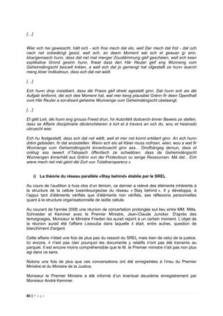 80 | P a g e
[…]
Wier ech hei gewiescht, hätt ech - ech froe mech dat elo, well Der mech dat frot - dat och
nach net onbedéngt gesot, well ech, an deem Moment wéi ech et gewuer gi sinn,
kloergemaach hunn, dass dat net mat menger Zoustëmmung géif geschéien, well ech keen
explikative Grond gesinn hunn, firwat dass den Här Reuter géif eng Wunneng vum
Geheimdéngscht bezuelt kréien, a well ech dat jo gemengt hat ofgestallt ze hunn duerch
meng kloer Indikatioun, dass ech dat net wéilt.
[…]
Ech hunn drop insistéiert, dass déi Praxis géif direkt agestallt ginn. Dat hunn ech als déi
Aufgab ëmfonnt, déi ech dee Moment hat, wat mer keng plausibel Grënn fir deen Openthalt
vum Här Reuter a soi-disant geheime Wunnenge vum Geheimdéngscht ubelaangt.
[…]
Et gëtt Leit, déi hunn eng grouss Freed drun, hir Autoritéit doduerch ënner Beweis ze stellen,
dass se Affaire disciplinaire déclenchéieren à tort et à travers an och do, wou et heiansdo
ubruecht wier.
Ech hu festgestallt, dass ech dat net wëllt, well et mer net konnt erkläert ginn. An ech hunn
drëm gebieden, fir dat anzestellen. Wann ech elo all Kéier muss nofroen, wien, wou a wat fir
Wunnenge vum Geheimdéngscht ënnerbruecht ginn ass... Onofhängeg dervun, dass et
onklug ass iwwert d’Tatsaach öffentlech ze schwätzen, dass de Geheimdéngscht
Wunnengen ënnerhält aus Grënn vun der Protectioun vu senge Ressourcen. Mä dat... Ech
wiere mech net méi géint déi Zort vun Totaltransparenz.»
i) La théorie du réseau parallèle «Stay behind» établie par le SREL
Au cours de l’audition à huis clos d’un témoin, ce dernier a relevé des éléments inhérents à
la structure de la cellule luxembourgeoise du réseau « Stay behind ». Il y développa, à
l’appui tant d’éléments vérifiés que d’éléments non vérifiés, ses réflexions personnelles
quant à la structure organisationnelle de ladite cellule.
Au courant de l'année 2006 une réunion de concertation prolongée eut lieu entre MM. Mille,
Schneider et Kemmer avec le Premier Ministre, Jean-Claude Juncker. D'après des
témoignages, Monsieur le Ministre Frieden les aurait rejoint à un certain moment. L’objet de
la réunion aurait été l'affaire Lissouba dans laquelle il était, entre autres, question de
blanchiment d'argent.
Cette affaire n'était une fois de plus pas du ressort du SREL mais bien de celui de la justice.
Ici encore, il n'est pas clair pourquoi les documents y relatifs n'ont pas été transmis au
parquet. Il est encore moins compréhensible que le M. le Premier ministre n'ait pas non plus
agi dans ce sens.
Notons une fois de plus que ces conversations ont été enregistrées à l’insu du Premier
Ministre et du Ministre de la Justice.
Monsieur le Premier Ministre a été informé d’un éventuel deuxième enregistrement par
Monsieur André Kemmer.
 