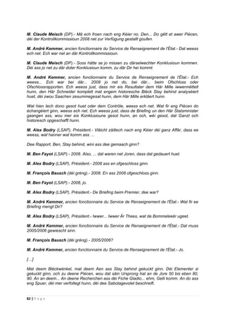 82 | P a g e
M. Claude Meisch (DP).- Mä ech froen nach eng Kéier no. Den... Do gëtt et awer Piècen,
déi der Kontrollkommissioun 2008 net zur Verfügung gestallt goufen.
M. André Kemmer, ancien fonctionnaire du Service de Renseignement de l'État.- Dat weess
ech net. Ech war net an där Kontrollkommissioun.
M. Claude Meisch (DP).- Soss hätte se jo missen zu därselwechter Konklusioun kommen.
Déi ass jo net zu där doter Konklusioun komm, zu där Dir hei kommt.
M. André Kemmer, ancien fonctionnaire du Service de Renseignement de l'État.- Ech
weess... Ech war bei där... 2008 jo net do, bei där... beim Ofschloss oder
Ofschlossrapporten. Ech weess just, dass mir eis Resultater dem Här Mille iwwermëttelt
hunn, den Här Schneider komplett mat engem historesche Bléck Stay behind analyséiert
huet, déi zwou Saachen zesummegesat hunn, dem Här Mille erkläert hunn.
Wat hien Iech dono gesot huet oder dem Contrôle, weess ech net. Wat fir eng Piècen do
échangéiert ginn, weess ech net. Ech weess just, dass de Briefing un den Här Statsminister
gaangen ass, wou mer eis Konklusioune gesot hunn, an och, wéi gesot, dat Ganzt och
historesch opgeschafft hunn.
M. Alex Bodry (LSAP), Président.- Vläicht zäitlech nach eng Kéier déi ganz Affär, dass ee
weess, wat hanner wat komm ass …
Dee Rapport, Ben, Stay behind, wini ass dee gemaach ginn?
M. Ben Fayot (LSAP).- 2008. Also, ... dat waren net Joren, dass dat gedauert huet.
M. Alex Bodry (LSAP), Président.- 2008 ass en ofgeschloss ginn.
M. François Bausch (déi gréng).- 2008. En ass 2008 ofgeschloss ginn.
M. Ben Fayot (LSAP).- 2008, jo.
M. Alex Bodry (LSAP), Président.- De Briefing beim Premier, dee war?
M. André Kemmer, ancien fonctionnaire du Service de Renseignement de l'État.- Wat fir ee
Briefing mengt Dir?
M. Alex Bodry (LSAP), Président.- Iwwer... Iwwer Är Thees, wat de Bommeleeër ugeet.
M. André Kemmer, ancien fonctionnaire du Service de Renseignement de l'État.- Dat muss
2005/2006 gewiescht sinn.
M. François Bausch (déi gréng).- 2005/2006?
M. André Kemmer, ancien fonctionnaire du Service de Renseignement de l'État.- Jo.
[…]
Mat deem Bléckwénkel, mat deem Aen ass Stay behind gekuckt ginn. Déi Elementer si
gekuckt ginn, och zu deene Piècen, wou dat säin Ursprong hat an de Jore 50 bis eben 80,
90. An an deem... An deene Recherchen ass déi Fiche Gladio... ehm, Gelli komm. An do ass
eng Spuer, déi mer verfollegt hunn, déi dee Sabotagevolet beschreift.
 