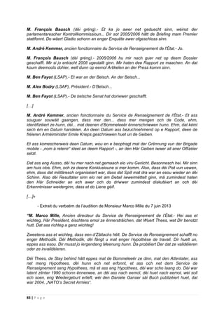 83 | P a g e
M. François Bausch (déi gréng).- Et ka jo awer net geduecht sinn, wéinst der
parlamentarescher Kontrollkommissioun... Dir sot 2005/2006 hätt de Briefing mam Premier
stattfonnt. Do wäert Gladio schonn an enger Enquête awer ofgeschloss sinn.
M. André Kemmer, ancien fonctionnaire du Service de Renseignement de l'État.- Jo.
M. François Bausch (déi gréng).- 2005/2006 hu mir nach guer net op deem Dossier
geschafft. Mir si jo eréischt 2008 ugestallt ginn. Mir haten dee Rapport ze maachen. An dat
koum deemools dohier, well dunn op eemol Artikelen an der Press komm sinn.
M. Ben Fayot (LSAP).- Et war an der Belsch. An der Belsch...
M. Alex Bodry (LSAP), Président.- D’Belsch...
M. Ben Fayot (LSAP).- De belsche Senat hat doriwwer geschafft.
[…]
M. André Kemmer, ancien fonctionnaire du Service de Renseignement de l'État.- Et ass
souguer souwäit gaangen, dass mer den... dass mer mengen och de Code, ehm,
identifizéiert ze hunn, déi... mat deenen d’Bommeleeër ënnerschriwwen hunn. Ehm, dat kéint
sech ëm en Datum handelen. An deen Datum ass bezuchnehmend op e Rapport, deen de
fréieren Arméiminister Emile Krieps geschriwwen huet un de Geiben.
Et ass komescherweis deen Datum, wou en e beoptragt mat der Grënnung vun der Brigade
mobile - „nom à retenir“ steet an deem Rapport -, an den Här Geiben iwwer all aner Offizéier
setzt.
Dat ass eng Ausso, déi hu mer nach net gemaach elo viru Geriicht. Besonnesch hei. Mir sinn
am huis clos. Ehm, och ze deene Konklusioune si mer komm. Also, dass déi Pist vun uewen,
ehm, dass dat militäresch organiséiert war, dass dat Spill mat dra war an esou wieder an déi
Schinn. Also déi Resultater sinn elo net am Detail iwwermëttelt ginn, mä zumindest haten
den Här Schneider an ech awer och do driwwer zumindest diskutéiert an och déi
Erkenntnisser weiderginn, dass et do Liene géif.
[…]»
- Extrait du verbatim de l’audition de Monsieur Marco Mille du 7 juin 2013
“M. Marco Mille, Ancien directeur du Service de Renseignement de l’État.- Hei ass et
wichteg, Här President, éischtens emol ze ënnersträichen, dat Wuert Thees, wat Dir benotzt
hutt. Dat ass richteg a ganz wichteg!
Zweetens ass et wichteg, dass een d’Zäitachs hëlt. De Service de Renseignement schafft no
enger Methodik. Déi Methodik, déi fängt u mat enger Hypothèse de travail. Dir huelt un,
eppes ass esou. Dir musst jo iergendeng Meenung hunn. Da probéiert Der dat ze validéieren
oder ze invalidéieren.
Déi Thees, de Stay behind hätt eppes mat de Bommeleeër ze dinn, mat den Attentater, ass
net meng Hypothees, déi hunn ech net erfonnt, et ass och net dem Service de
Renseignement seng Hypothees, mä et ass eng Hypothees, déi war scho laang do. Déi war
latent zënter 1990 schonn ënnerwee, an déi ass nach eemol, déi huet nach eemol, wéi soll
ech soen, eng Wiedergeburt erlieft, wéi den Daniele Ganser säi Buch publizéiert huet, dat
war 2004, „NATO’s Secret Armies“.
 