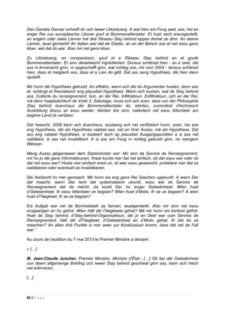 84 | P a g e
Den Daniele Ganser schreift do och iwwer Lëtzebuerg. A wat hien am Fong seet, ass, hei an
enger Rei vun europäesche Länner gouf et Bommenattentater. Et huet sech erausgestallt,
an engem oder zwee Länner hat dee Réseau Stay behind eppes domat ze dinn. An deene
Länner, wuel gemierkt! An Italien war dat de Gladio, an an der Belsch ass et net esou ganz
kloer, wéi dat do war. Also mir net ganz kloer.
Zu Lëtzebuerg, en comparaison, gouf et e Réseau Stay behind an et goufe
Bommenattentater. Et sinn déiselwecht Ingrédienten. Doraus schléisst hien - an e seet, dat
ass ni ënnersicht ginn, ni opgeschafft ginn, wat richteg ass, mir sinn 2004 - doraus schléisst
hien, dass et méiglech ass, dass et e Lien do gëtt. Dat ass seng Hypothees, déi hien dann
opstellt.
Mir hunn déi Hypothees gekuckt. An effektiv, wann ech déi do Argumenter huelen, dann ass
et, schéngt et theoretesch eng plausibel Hypothees. Wann ech kucken, wat de Stay behind
ass, Collecte du renseignement, bon, an der Rei, Infiltratioun, Exfiltratioun, och an der Rei,
mä dann haaptsächlech de Volet 3, Sabotage, muss ech och soen, dass vun der Philosophie
Stay behind duerchaus déi Bommenattentater do, kéinten, zumindest d’technesch
Ausbildung dozou an esou weider, kéinten dra sinn, natierlech net esou Attentater am
eegene Land ze verüben.
Dat heescht, 2006 kann ech duerchaus, soulaang ech net verifizéiert hunn, soen, hei ass
eng Hypothees, déi als Hypothees valabel ass, net an hirer Ausso, mä als Hypothees. Dat
ass eng valabel Hypothees, si baséiert sech op plausibel Ausgangspunkten a si ass net
validéiert, si ass net invalidéiert. A si ass am Fong ni richteg gekuckt ginn, no mengem
Wëssen.
Meng Ausso géigeniwwer dem Statsminister war: Mir sinn de Service de Renseignement,
mir hu jo déi ganz Informatiounen, firwat kucke mer dat net einfach, ob dat esou war oder ob
dat net esou war? Huele mer einfach emol un, et wier esou gewiescht, probéiere mer dat ze
validéieren oder eventuell ze invalidéieren.
Déi Aarbecht hu mer gemaach. Mir hunn eis eng ganz Rei Saachen ugekuckt. A wann Der
dat maacht, wann Der Iech dat systematesch ukuckt, esou wéi de Service de
Renseignement dat da mécht, da kuckt Der no enger Geleeënheet: Wien huet
d’Geleeënheet, fir esou Attentater ze begoen? Wien huet d’Motiv, fir se ze begoen? A wien
huet d’Fäegkeet, fir se ze begoen?
Eis Aufgab war net de Bommeleeër ze fannen, wuelgemierkt. Also mir sinn net esou
erugaangen an hu gefrot: Wien hätt déi Fäegkeete gehat? Mä mir hunn eis konkret gefrot:
Huet de Stay behind, d’Stay-behind-Organisatioun, déi jo en Deel war vum Service de
Renseignement, hätt déi d’Fäegkeet, d’Geleeënheet an d’Motiv gehat, fir dat do ze
maachen? An allen dräi Punkte si mer awer zur Konklusioun komm, dass dat net de Fall
war.”
Au cours de l’audition du 7 mai 2013 le Premier Ministre a déclaré :
« […]
M. Jean-Claude Juncker, Premier Ministre, Ministre d'État.- […] Ob bei där Geleeënheet
vun deem allgemenge Briefing och iwwer Stay behind geschwat ginn ass, kann ech mech
net erënneren.
[…]
 