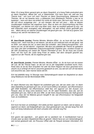 86 | P a g e
Kéier: Et si keng Nimm genannt ginn an deem Gespréich, et si keng Fakte produzéiert ginn
an deem Gespréich. Wësst Der, ech si Statsminister. Ech kann dann net, well een eng
Theorie huet - ech hunn och nach Theorien an deem Zesummenhang, jiddwereen huet
Theorien, déi en net beweise kann, a jiddwereen huet déiselwecht Theorien a kee ka se
beweisen -, kann ech dann net einfach mir nichts dir nichts soen: Déi hunn eng Theorie, vun
där ech dovun ausgaange sinn - an ech mengen, dat war och esou -, dass se deenen
zoustännegen Instanzen dat virgedroen hunn, dass se dann am Zesummenhang mat Ären
Aarbechten, vun deenen ech nach eng Kéier soen, dass se exzellent gefouert gi sinn, net
well d'Resultat mech arrangéiert oder dérangéiert, mä well einfach seriös geschafft ginn
ass… Wann dat do vun deenen Zoustännegen net gesot ginn ass - Dir hutt se jo gesinn; ech
weess jo net, wat Dir mat deene Leit…
[…]
M. Jean-Claude Juncker, Premier Ministre, Ministre d'État.- Jo, an hunn déi Leit, déi Der
héieren hutt - mech hutt Der jo net héieren, mä dat as och irrelevant Iech net dat gesot, wat
se 2009 - ech weess elo net, vu wiem dass Der schwätzt - dem Untersuchungsriichter - ech
weess och net, ob dat stëmmt - virgedroen. Mä dann ass jiddefalls déi Theorie do spéitstens
viru véier Joer dem ermëttelnden Untersuchungsriichter virgedroe ginn, soudass d'Justiz an
déi dofir Zoustänneg och iwwert déi Theorie informéiert gi sinn. An da muss een d'Justiz
froen, mä mer hunn der Justiz keng Froen ze stellen, wat dann doropshi geschitt ass,
opgrond vun där Theorie, déi do virgedroe ginn ass.
[…]
M. Jean-Claude Juncker, Premier Ministre, Ministre d'État.- Jo. An do hunn ech da missen
déi Leit, déi déi Theorie haten, an déi ech net an der Integralitéit novollzéie konnt, froen,
firwat dass se da bei Ären Enquêten hei oder bei Ärem Rapport net dovu geschwat hunn,
obscho se jo schéngt vill mat en zesumme gewiescht ze sinn, sou wéi ech och vill mat deene
Leit zesumme war, awer manner dacks wéi Dir.
Ech hat jiddefalls keng 14 Sitzunge mam Geheimdéngscht iwwert de Staybehind an deem
seng Relatioune mat der Bommeleeër-Affär.
[…]
An deem Moment wou dee Rapport hei publizéiert ginn ass, dat ass zwee Joer, no deem
deen Debriefing do gemaach ginn ass, an ech konnt 2006 jo net wëssen, wat d'Kommissioun
géif 2008 feststellen, mä d'Kommissioun stellt fest, och opgrond vun den Aussoe vum
Parquet, dass do keng Liene bestanen hunn. An Dir wäert feststellen, dass dat, wat elo
diskutéiert ginn ass, Gelli an déi aner Affär, an där hirem Zesummenhang den Gelli genannt
ginn ass, dass dat net Material genuch hiergëtt fir dat, wat d'Kommissioun hei festgestallt
huet, ze invalidéieren.
[…]
Ech hunn hei keen ze verteidegen. Ech stelle just fest, opgrond vun deem, wat ee weess, an
opgrond vun deem, wat festgestallt ginn ass, dass gemengt ginn ass, dat wier keng Pist. Ech
hunn och keng Indicatiounen déi mech unhuelen dinn, dat wier eng Pist.
[…]
Ech gesinn dat eigentlech..., ech gesinn dat nu wierklech net. A manifestement huet jo
d'Justiz awer op deem Staybehinds-Wee do gesicht. Vläicht hat jo ee vum Geheimdéngscht,
wat normal gewiescht wär, de Procureur d'État oder de Parquet doriwwer informéiert. Ech
 