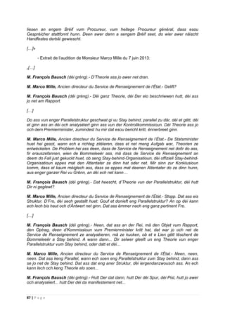 87 | P a g e
liesen an engem Bréif vum Procureur, vum heitege Procureur général, dass esou
Gespréicher stattfonnt hunn. Deen awer dann a sengem Bréif seet, do wier awer näischt
Handfestes derbäi gewiescht.
[…]»
- Extrait de l’audition de Monsieur Marco Mille du 7 juin 2013:
„[…]
M. François Bausch (déi gréng).- D’Theorie ass jo awer net dran.
M. Marco Mille, Ancien directeur du Service de Renseignement de l’État.- Gelift?
M. François Bausch (déi gréng).- Déi ganz Theorie, déi Der elo beschriwwen hutt, déi ass
jo net am Rapport.
[…]
Do ass vun enger Parallelstruktur geschwat gi vu Stay behind, parallel zu där, déi et gëtt, déi
et ginn ass an déi och analyséiert ginn ass vun der Kontrollkommissioun. Déi Theorie ass jo
och dem Premierminister, zumindest hu mir dat esou bericht kritt, ënnerbreet ginn.
M. Marco Mille, Ancien directeur du Service de Renseignement de l’État.- De Statsminister
huet hei gesot, wann ech e richteg zitéieren, dass et net meng Aufgab war, Theorien ze
entwéckelen. De Problem hei ass deen, dass de Service de Renseignement net dofir do ass,
fir erauszefannen, wien de Bommeleeër ass, mä dass de Service de Renseignement an
deem do Fall just gekuckt huet, ob seng Stay-behind-Organisatioun, déi offiziell Stay-behind-
Organisatioun eppes mat den Attentater ze dinn hat oder net. Mir sinn zur Konklusioun
komm, dass et kaum méiglech ass, dass se eppes mat deenen Attentater do ze dinn hunn,
aus enger ganzer Rei vu Grënn, an déi ech net kann…
M. François Bausch (déi gréng).- Dat heescht, d’Theorie vun der Parallelstruktur, déi hutt
Dir ni geglewt?
M. Marco Mille, Ancien directeur du Service de Renseignement de l’État.- Stopp. Dat ass eis
Struktur. D’Fro, déi sech gestallt huet: Gouf et donieft eng Parallelstruktur? An op déi kann
ech Iech bis haut och d’Äntwert net ginn. Dat ass ëmmer nach eng ganz pertinent Fro.
[…]
M. François Bausch (déi gréng).- Neen, dat ass an der Rei, mä den Objet vum Rapport,
den Optrag, deen d’Kommissioun vum Premierminister kritt hat, dat war jo och net de
Service de Renseignement ze analyséieren, mä ze kucken, ob et e Lien gëtt tëschent de
Bommeleeër a Stay behind. A wann dann... Dir selwer gleeft un eng Theorie vun enger
Parallelstruktur vum Stay behind, oder datt et déi...
M. Marco Mille, Ancien directeur du Service de Renseignement de l’État.- Neen, neen,
neen. Dat ass keng Parallel, wann ech soen eng Parallelstruktur zum Stay behind, dann ass
se jo net de Stay behind. Dat ass dat eng aner Struktur, déi iergendanzwousch ass. An ech
kann Iech och keng Theorie elo soen...
M. François Bausch (déi gréng).- Hutt Der dat dann, hutt Der déi Spur, déi Pist, hutt jo awer
och analyséiert... hutt Der déi da manifestement net...
 