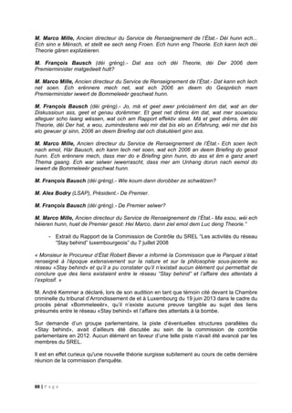 88 | P a g e
M. Marco Mille, Ancien directeur du Service de Renseignement de l’État.- Déi hunn ech...
Ech sinn e Mënsch, et stellt ee sech seng Froen. Ech hunn eng Theorie. Ech kann Iech déi
Theorie gären explizéieren.
M. François Bausch (déi gréng).- Dat ass och déi Theorie, déi Der 2006 dem
Premierminister matgedeelt hutt?
M. Marco Mille, Ancien directeur du Service de Renseignement de l’État.- Dat kann ech Iech
net soen. Ech erënnere mech net, wat ech 2006 an deem do Gespréich mam
Premierminister iwwert de Bommeleeër geschwat hunn.
M. François Bausch (déi gréng).- Jo, mä et geet awer précisément ëm dat, wat an der
Diskussioun ass, geet et genau dorëmmer. Et geet net drëms ëm dat, wat mer souwisou
alleguer scho laang wëssen, wat och am Rapport effektiv steet. Mä et geet drëms, ëm déi
Theorie, déi Der hat, a wou, zumindestens wéi mir dat bis elo an Erfahrung, wéi mir dat bis
elo gewuer gi sinn, 2006 an deem Briefing dat och diskutéiert ginn ass.
M. Marco Mille, Ancien directeur du Service de Renseignement de l’État.- Ech soen Iech
nach emol, Här Bausch, ech kann Iech net soen, wat ech 2006 an deem Briefing do gesot
hunn. Ech erënnere mech, dass mer do e Briefing ginn hunn, do ass et ëm e ganz anert
Thema gaang. Ech war selwer iwwerrascht, dass mer am Unhang dorun nach eemol do
iwwert de Bommeleeër geschwat hunn.
M. François Bausch (déi gréng).- Wie koum dann dorobber ze schwätzen?
M. Alex Bodry (LSAP), Président.- De Premier.
M. François Bausch (déi gréng).- De Premier selwer?
M. Marco Mille, Ancien directeur du Service de Renseignement de l’État.- Ma esou, wéi ech
héieren hunn, huet de Premier gesot: Hei Marco, dann ziel emol dem Luc deng Theorie.”
- Extrait du Rapport de la Commission de Contrôle du SREL “Les activités du réseau
“Stay behind” luxembourgeois” du 7 juillet 2008
« Monsieur le Procureur d’État Robert Biever a informé la Commission que le Parquet s’était
renseigné à l’époque extensivement sur la nature et sur la philosophie sous-jacente au
réseau «Stay behind» et qu’il a pu constater qu’il n’existait aucun élément qui permettait de
conclure que des liens existaient entre le réseau “Stay behind” et l’affaire des attentats à
l’explosif. »
M. André Kemmer a déclaré, lors de son audition en tant que témoin cité devant la Chambre
criminelle du tribunal d’Arrondissement de et à Luxembourg du 19 juin 2013 dans le cadre du
procès pénal «Bommeleeër», qu’il n’existe aucune preuve tangible au sujet des liens
présumés entre le réseau «Stay behind» et l’affaire des attentats à la bombe.
Sur demande d’un groupe parlementaire, la piste d’éventuelles structures parallèles du
«Stay behind», avait d’ailleurs été discutée au sein de la commission de contrôle
parlementaire en 2012. Aucun élément en faveur d’une telle piste n’avait été avancé par les
membres du SREL.
Il est en effet curieux qu'une nouvelle théorie surgisse subitement au cours de cette dernière
réunion de la commission d'enquête.
 