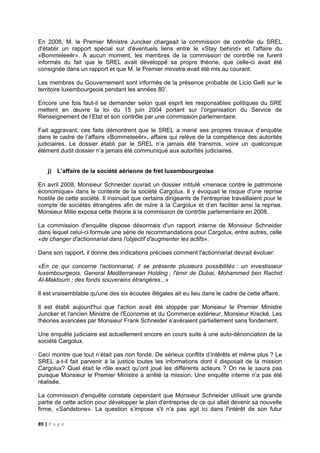 89 | P a g e
En 2008, M. le Premier Ministre Juncker chargeait la commission de contrôle du SREL
d'établir un rapport spécial sur d'éventuels liens entre le «Stay behind» et l'affaire du
«Bommeleeër». A aucun moment, les membres de la commission de contrôle ne furent
informés du fait que le SREL avait développé sa propre théorie, que celle-ci avait été
consignée dans un rapport et que M. le Premier ministre avait été mis au courant.
Les membres du Gouvernement sont informés de la présence probable de Licio Gelli sur le
territoire luxembourgeois pendant les années 80’.
Encore une fois faut-il se demander selon quel esprit les responsables politiques du SRE
mettent en œuvre la loi du 15 juin 2004 portant sur l’organisation du Service de
Renseignement de l’Etat et son contrôle par une commission parlementaire.
Fait aggravant, ces faits démontrent que le SREL a mené ses propres travaux d’enquête
dans le cadre de l’affaire «Bommeleeër», affaire qui relève de la compétence des autorités
judiciaires. Le dossier établi par le SREL n’a jamais été transmis, voire un quelconque
élément dudit dossier n’a jamais été communiqué aux autorités judiciaires.
j) L’affaire de la société aérienne de fret luxembourgeoise
En avril 2008, Monsieur Schneider ouvrait un dossier intitulé «menace contre le patrimoine
économique» dans le contexte de la société Cargolux. Il y évoquait le risque d'une reprise
hostile de cette société. Il insinuait que certains dirigeants de l'entreprise travaillaient pour le
compte de sociétés étrangères afin de nuire à la Cargolux et d’en faciliter ainsi la reprise.
Monsieur Mille exposa cette théorie à la commission de contrôle parlementaire en 2008.
La commission d'enquête dispose désormais d'un rapport interne de Monsieur Schneider
dans lequel celui-ci formule une série de recommandations pour Cargolux, entre autres, celle
«de changer d'actionnariat dans l'objectif d'augmenter les actifs».
Dans son rapport, il donne des indications précises comment l'actionnariat devrait évoluer:
«En ce qui concerne l'actionnariat, il se présente plusieurs possibilités : un investisseur
luxembourgeois, General Mediterranean Holding ; l'émir de Dubai, Mohammed ben Rachid
Al-Maktoum ; des fonds souverains étrangères...»
Il est vraisemblable qu'une des six écoutes illégales ait eu lieu dans le cadre de cette affaire.
Il est établi aujourd'hui que l'action avait été stoppée par Monsieur le Premier Ministre
Juncker et l'ancien Ministre de l'Economie et du Commerce extérieur, Monsieur Krecké. Les
théories avancées par Monsieur Frank Schneider s’avéraient partiellement sans fondement.
Une enquête judiciaire est actuellement encore en cours suite à une auto-dénonciation de la
société Cargolux.
Ceci montre que tout n’était pas non fondé. De sérieux conflits d’intérêts et même plus ? Le
SREL a-t-il fait parvenir à la justice toutes les informations dont il disposait de la mission
Cargolux? Quel était le rôle exact qu’ont joué les différents acteurs ? On ne le saura pas
puisque Monsieur le Premier Ministre a arrêté la mission. Une enquête interne n’a pas été
réalisée.
La commission d'enquête constate cependant que Monsieur Schneider utilisait une grande
partie de cette action pour développer le plan d'entreprise de ce qui allait devenir sa nouvelle
firme, «Sandstone». La question s’impose s'il n'a pas agit ici dans l'intérêt de son futur
 