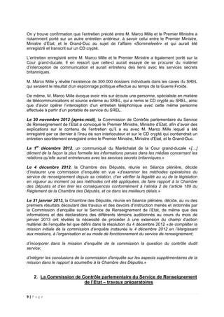9 | P a g e
On y trouve confirmation que l’entretien précité entre M. Marco Mille et le Premier Ministre a
notamment porté sur un autre entretien antérieur, à savoir celui entre le Premier Ministre,
Ministre d’Etat, et le Grand-Duc au sujet de l’affaire «Bommeleeër» et qui aurait été
enregistré et transcrit sur un CD crypté.
L’entretien enregistré entre M. Marco Mille et le Premier Ministre a également porté sur la
Cour grand-ducale. Il en ressort que celle-ci aurait essayé de se procurer du matériel
d’interception de communication et aurait entretenu des liens avec les services secrets
britanniques.
M. Marco Mille y révèle l’existence de 300.000 dossiers individuels dans les caves du SREL
qui seraient le résultat d’un espionnage politique effectué au temps de la Guerre Froide.
De même, M. Marco Mille évoque avoir mis sur écoute une personne, spécialiste en matière
de télécommunications et source externe au SREL, qui a remis le CD crypté au SREL, ainsi
que d’avoir opérer l’interception d’un entretien téléphonique avec cette même personne
effectuée à partir d’un portable de service du SREL.
Le 30 novembre 2012 (après-midi), la Commission de Contrôle parlementaire du Service
de Renseignement de l’Etat a convoqué le Premier Ministre, Ministre d’Etat, afin d’avoir des
explications sur le contenu de l’entretien qu’il a eu avec M. Marco Mille lequel a été
enregistré par ce dernier à l’insu de son interlocuteur et sur le CD crypté qui contiendrait un
entretien secrètement enregistré entre le Premier Ministre, Ministre d’Etat, et le Grand-Duc.
Le 1er
décembre 2012, un communiqué du Maréchalat de la Cour grand-ducale «[…]
dément de la façon la plus formelle les informations parues dans les médias concernant les
relations qu’elle aurait entretenues avec les services secrets britanniques.»
Le 4 décembre 2012, la Chambre des Députés, réunie en Séance plénière, décide
d’instaurer une commission d’enquête en vue «d’examiner les méthodes opératoires du
service de renseignement depuis sa création, d’en vérifier la légalité au vu de la législation
en vigueur au moment où ses méthodes ont été appliquées, de faire rapport à la Chambre
des Députés et d’en tirer les conséquences conformément à l’alinéa 2 de l’article 189 du
Règlement de la Chambre des Députés, et ce dans les meilleurs délais.»
Le 31 janvier 2013, la Chambre des Députés, réunie en Séance plénière, décide, au vu des
premiers résultats découlant des travaux et des devoirs d’instruction menés et ordonnés par
la Commission d’enquête sur le Service de Renseignement de l’Etat, de même que des
informations et des déclarations des différents témoins auditionnés au cours du mois de
janvier 2013 ont révélés la nécessité de procéder à une extension du champ d’action
matériel de l’enquête tel que défini dans la résolution du 4 décembre 2012 «de compléter la
mission initiale de la commission d’enquête instaurée le 4 décembre 2012 en l’élargissant
aux missions, à l’organisation et au mode de fonctionnement du service de renseignement;
d’incorporer dans la mission d’enquête de la commission la question du contrôle dudit
service;
d’intégrer les conclusions de la commission d’enquête sur les aspects supplémentaires de la
mission dans le rapport à soumettre à la Chambre des Députés.»
2. La Commission de Contrôle parlementaire du Service de Renseignement
de l’Etat – travaux préparatoires
 