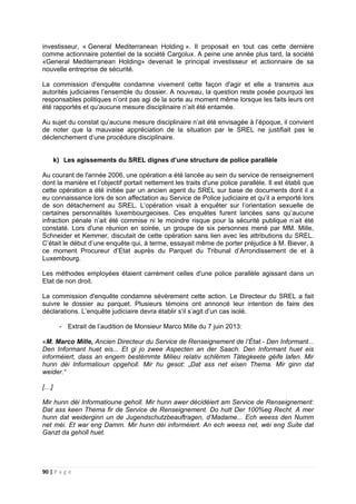 90 | P a g e
investisseur, « General Mediterranean Holding ». Il proposait en tout cas cette dernière
comme actionnaire potentiel de la société Cargolux. A peine une année plus tard, la société
«General Mediterranean Holding» devenait le principal investisseur et actionnaire de sa
nouvelle entreprise de sécurité.
La commission d'enquête condamne vivement cette façon d'agir et elle a transmis aux
autorités judiciaires l’ensemble du dossier. A nouveau, la question reste posée pourquoi les
responsables politiques n’ont pas agi de la sorte au moment même lorsque les faits leurs ont
été rapportés et qu’aucune mesure disciplinaire n’ait été entamée.
Au sujet du constat qu’aucune mesure disciplinaire n’ait été envisagée à l’époque, il convient
de noter que la mauvaise appréciation de la situation par le SREL ne justifiait pas le
déclenchement d’une procédure disciplinaire.
k) Les agissements du SREL dignes d’une structure de police parallèle
Au courant de l'année 2006, une opération a été lancée au sein du service de renseignement
dont la manière et l’objectif portait nettement les traits d'une police parallèle. Il est établi que
cette opération a été initiée par un ancien agent du SREL sur base de documents dont il a
eu connaissance lors de son affectation au Service de Police judiciaire et qu’il a emporté lors
de son détachement au SREL. L’opération visait à enquêter sur l’orientation sexuelle de
certaines personnalités luxembourgeoises. Ces enquêtes furent lancées sans qu’aucune
infraction pénale n’ait été commise ni le moindre risque pour la sécurité publique n’ait été
constaté. Lors d'une réunion en soirée, un groupe de six personnes mené par MM. Mille,
Schneider et Kemmer, discutait de cette opération sans lien avec les attributions du SREL.
C’était le début d’une enquête qui, à terme, essayait même de porter préjudice à M. Biever, à
ce moment Procureur d’Etat auprès du Parquet du Tribunal d’Arrondissement de et à
Luxembourg.
Les méthodes employées étaient carrément celles d'une police parallèle agissant dans un
Etat de non droit.
La commission d'enquête condamne sévèrement cette action. Le Directeur du SREL a fait
suivre le dossier au parquet. Plusieurs témoins ont annoncé leur intention de faire des
déclarations. L’enquête judiciaire devra établir s’il s’agit d’un cas isolé.
- Extrait de l’audition de Monsieur Marco Mille du 7 juin 2013:
«M. Marco Mille, Ancien Directeur du Service de Renseignement de l’État.- Den Informant...
Den Informant huet eis... Et gi jo zwee Aspecten an der Saach. Den Informant huet eis
informéiert, dass an engem bestëmmte Milieu relativ schlëmm Tätegkeete géife lafen. Mir
hunn déi Informatioun opgeholl. Mir hu gesot: „Dat ass net eisen Thema. Mir ginn dat
weider.“
[…]
Mir hunn déi Informatioune geholl. Mir hunn awer décidéiert am Service de Renseignement:
Dat ass keen Thema fir de Service de Renseignement. Do hutt Der 100%eg Recht. A mer
hunn dat weiderginn un de Jugendschutzbeauftragen, d’Madame... Ech weess den Numm
net méi. Et war eng Damm. Mir hunn déi informéiert. An ech weess net, wéi eng Suite dat
Ganzt da geholl huet.
 