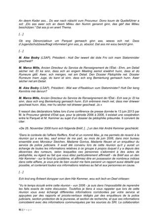 91 | P a g e
An deem Kader ass... Do war nach näischt vum Procureur. Dono koum de Quelleführer a
sot: „Elo ass awer och an deem Milieu den Numm genannt ginn, dee géif dee Milieu
beschützen.“ Dat ass jo en anert Thema.
[…]
Ob eng Dénonciatioun um Parquet gemaach ginn ass, weess ech net. Dass
d’Jugendschutzbeauftragt informéiert ginn ass, jo, absolut. Dat ass mir esou bericht ginn.
[…]
M. Alex Bodry (LSAP), Président.- Hutt Der iwwert déi dote Fro och mam Statsminister
geschwat?
M. Marco Mille, Ancien Directeur du Service de Renseignement de l’État.- Ehm, am Detail
sécher net. Et ka sinn, dass ech an engem Meeting eemol erwähnt hunn, dass et do
Rumeure gëtt. Awer, ech mengen, net am Detail. Den Dossier Pädophilie net. Dossier
Rumeure mam Juge, do kann et sinn, dass ech eng Bemierkung gemaach hunn. Awer
sécher net am Detail.
M. Alex Bodry (LSAP), Président.- Wat war d’Reaktioun vum Statsminister? Hutt Der keng
Kenntnis méi dervun?
M. Marco Mille, Ancien Directeur du Service de Renseignement de l’État.- Ech soe jo: Et ka
sinn, dass ech eng Bemierkung gemaach hunn. Ech erënnere mech net, dass mer driwwer
geschwat hunn. Also, mer hu sécher net driwwer geschwat. Jo.»
Il ressort des déclarations faites lors d’une conférence de presse donnée le 13 juin 2013 par
M. le Procureur général d’Etat que, pour la période 2006 à 2008, il existait une coopération
entre le Parquet et M. Kemmer au sujet d’un dossier de pédophilie présumée. Il convient de
citer:
«De 26. November 2008 hunn ech folgende Bréif, […] un den Hàr André Kemmer geschéckt.
“Dans le contexte de l’affaire Reiffers, Knaf et un nommé Max, je me permets de revenir à la
réunion qui a eue lieu, sauf erreur de ma part, au mois de juin 2006, dans mon bureau
ensemble avec Monsieur Steichen, Madame Goniva, Madame Neuen et un enquêteur du
service de police judiciaire. Il avait été convenu lors de cette réunion qu’il y aurait un
échange de toutes les informations relatives à ce groupe à propos duquel il y a depuis des
décennies des rumeurs, selon lesquelles ces personnes s’adonnent à des actes de
pédophilie, eu égard au fait que vous étiez particulièrement affirmatif - de Bréif ass un den
Här Kemmer - sur le fond du problème, et affirmiez être en possession de nombreux indices
dans cette aiffaire, je vous prie de bien vouloir me faire parvenir un rapport aussi détaillé que
possible, et contenant toutes vos informations relatives au fait et aux personnes en cause.
[…]
Ech krut eng Äntwert doropper vun dem Här Kemmer, wou ech lech en Deel virliesen:
“Vu le temps écoulé entre cette réunion - vun 2006 - je suis dans l’impossibilité de reprendre
les faits exacts de notre discussion. Toutefois je tiens à vous rappeler que lors de cette
réunion vous avez échangé différentes informations corroborées par votre service et
appuyées par des rapports et procès-verbaux rédigés par des enquêteurs de la police
judiciaire, section protection de la jeunesse, et section de recherche, et que ces informations
coincidaient avec des informations communiquées par les sources du SRI. La collaboration
 