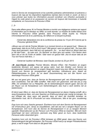 92 | P a g e
entre le Service de renseignements et les autorités judiciaires administratives et policieres a
toujours ete regi par les dispositions legislatives reprises dans le texte ci- avant. Je tiens à
vous préciser que toutes les informations pouvant constituer une infraction punissable à
l’égard du code pénal et en possession du service ont toujours été transmises à l’autorité
compétente, en l’occurrence le Procureur d’Etat.
[…]»
Dans cette affaire grave, M. le Premier Ministre a montré une négligence certaine par rapport
à l’information que le directeur du SREL lui avait donnée. Le ministre de tutelle estime avoir
informé le Procureur d’Etat général, alors Procureur d’Etat auprès du Tribunal
d’Arrondissement de et à Luxembourg, de l’affaire en lui lançant la phrase.
- Extrait des déclarations lors de la conférence de presse du 13 juin 2013 donné par le
Procureur général d’Etat:
«Wouer ass och dat de Premier Minister à un moment donné zu mir gesoot huet : ‘Weess du
iwwerhaapt, dats du en Puff zu Esch hues?’ Wéi gesoot, wann en gesoot hätt : ‘Du hues däin
Papp doud gemaach, dann hätt ech och geduecht: ‚Du…’ an dann kënnt en Wuert daat een
jo nët dierf soën… da soën ech: ‚Du Rendvéi’ an dann ginn ech weider ! Ech fänken dach
dann nët un elo do Froën zë stellen. Oder wann en gesoot hätt: ‚Ass ët wouer dats de am
Tour de France matt fiers...»
- Extrait de l’audition de Monsieur Jean-Claude Juncker du 25 juin 2013
«M. Jean-Claude Juncker, Premier Ministre, Ministre d'État.- Här President, an engem
bestëmmte Moment, ech weess net genau wéini, huet den Direkter vum Service de
renseignement wahrscheinlech an engem Gespréich iwwert eng aner Affaire mer gesot eng
Source vum Service de renseignement géif berichten, Indicatioune ginn, iwwert ee
Pädophiliesreseau zu Esch. An an deem Zesummenhang ass och den Numm vum
deemolege Procureur d'État gefall.
Mir ass net gesot ginn, dass de Service de Renseignement géif, wéi d'Geheimdéngschter
sech ausdrécken, mat där Affär schaffen. Hätt mech och gewonnert, well dat ass jo eng
Affär, mir schwätzen hei vu Pädophilie, déi de Geheimdéngscht näischt ugeet. Dat ass net
am Rayon vun de Kompetenze vum Geheimdéngscht, also huet e sech dorëms net ze
bekëmmeren.
Et kënnt awer öfters vir, dass de Service de Renseignement an deene Virgäng schafft, déi a
seng Kompetenze falen, och aner Saachen an Erfahrung bréngt oder mengt ze bréngen. Do
ass d'Regel déi, dass wann dat geschitt, dass en dann déi Autoritéit doriwwer ze
informéieren huet, déi fir d'Poursuite vun esou Infractiounen, falls et der ginn, zoustänneg
ass.
Ergo hunn ech zwou Saache gemaach. Éischtens hunn ech dem Service de Renseignement
net d‘Instructioun ginn, dorop ze enquêtéieren, well dat ass net a sengem Rayon vun de
Kompetenzen. Ech hunn also de Service de Renseignement ni an zu kengem Moment
ugestallt, Observatiounen op der Persoun vum Procureur d'État ze maachen. Wéi ech mech
iwwerhaapt net kann erënneren, jeemools eng Kéier gesot ze hunn, dass bestëmmte
Persoune sollen observéiert ginn.
Zweetens hunn ech de Procuteur d'État doriwwer an d'Bild gesat, dass eng Source vum
Geheimdéngscht dat géif behaapten. De Procureur d'État huet jo op senger Pressekonferenz
gesot, a wat fir enger Form dass en dat gesot hätt.
 