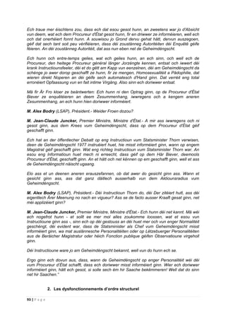 93 | P a g e
Ech traue mer éischtens zou, dass ech dat esou gesot hunn, an zweetens war jo d'Absicht
vun deem, wat ech dem Procureur d'État gesot hunn, fir en driwwer ze informéieren, well ech
och dat onerhéiert fonnt hunn. A souwisou jo Grond dervu gehat hätt, dervun auszegoen,
géif dat sech tant soit peu vérifiéieren, dass déi zoustänneg Autoritéiten déi Enquêtë géife
féieren. An déi zoustänneg Autoritéit, dat ass nun eben net de Geheimdéngscht.
Ech hunn och entre-temps gelies, wat ech gelies hunn, an ech sinn, och well ech de
Procureur, den heitege Procureur général länger Jorzéngte kennen, entsat och iwwert déi
krank Instructiounsfeeler, déi et do gëtt am Kapp vun eenzelnen, déi am Geheimdéngscht da
schénge jo awer dorop geschafft ze hunn, fir ze mengen, Homosexualitéit a Pädophilie, dat
wieren direkt Noperen an déi géife sech automatesch d'Hand ginn. Dat verréit eng total
erronéiert Opfaassung vun en fait intime Virgäng. Also sinn ech doriwwer entsat.
Mä fir Är Fro kloer ze beäntwerten: Ech hunn ni den Optrag ginn, op de Procureur d'État
Biever ze enquêtéieren an deem Zesummenhang, iwwregens och a kengem aneren
Zesummenhang, an ech hunn hien doriwwer informéiert.
M. Alex Bodry (LSAP), Président.- Weider Froen dozou?
M. Jean-Claude Juncker, Premier Ministre, Ministre d'État.- A mir ass iwwregens och ni
gesot ginn, aus dem Krees vum Geheimdéngscht, dass op dem Procureur d'État géif
geschafft ginn.
Ech hat an der öffentlecher Debatt op eng Instructioun vum Statsminister Thorn verwisen,
deen de Geheimdéngscht 1977 instruéiert huet, hie misst informéiert ginn, wann op engem
Magistrat géif geschafft ginn. Wat eng richteg Instructioun vum Statsminister Thorn war. An
esou eng Informatioun huet mech ni erreecht, dass géif op dem Här Biever, deemools
Procureur d'État, geschafft ginn. An et hätt och net kënnen op em geschafft ginn, well et ass
de Geheimdéngscht näischt ugaang.
Elo ass et un deenen aneren erauszefannen, ob dat awer do gesicht ginn ass. Wann et
gesicht ginn ass, ass dat ganz däitlech ausserhalb vun dem Aktiounsradius vum
Geheimdéngscht.
M. Alex Bodry (LSAP), Président.- Déi Instructioun Thorn do, déi Der zitéiert hutt, ass déi
eigentlech Ärer Meenung no nach en vigueur? Ass se de facto ausser Kraaft gesat ginn, net
méi applizéiert ginn?
M. Jean-Claude Juncker, Premier Ministre, Ministre d'État.- Ech hunn déi net kannt. Mä wéi
ech nogefrot hunn - et sollt ee mer mol alles zoukomme loossen, wat et esou vun
Instructioune ginn ass -, sinn ech op déi gestouss an déi huet mer och vun enger Normalitéit
geschéngt, déi evident war, dass de Statsminister als Chef vum Geheimdéngscht misst
informéiert ginn, wa mat auslännesche Personalitéiten oder op Lëtzebuerger Personalitéiten
aus de Beräicher Magistratur oder héich Fonction publique géifen Observatioune virgeholl
ginn.
Déi Instructioune ware jo am Geheimdéngscht bekannt, well vun do hunn ech se.
Ergo ginn ech dovun aus, dass, wann de Geheimdéngscht op enger Personalitéit wéi déi
vum Procureur d’État schafft, dass ech doriwwer misst informéiert ginn. Wier ech doriwwer
informéiert ginn, hätt ech gesot, si solle sech ëm hir Saache bekëmmeren! Well dat do sinn
net hir Saachen.”
2. Les dysfonctionnements d’ordre structurel
 