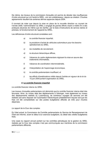 94 | P a g e
De même, les travaux de la commission d’enquête ont permis de déceler des insuffisances
d’ordre structurel qui ont hanté le SREL, voir son prédécesseur, depuis sa création. D’autres
agissements résultent de certaines dérives apparues depuis 2004.
Il convient de noter que depuis la mise en place de la nouvelle direction au courant de
l’année 2009, l’administration du SREL a engagé de grands efforts visant à mettre fin à des
pratiques abusives de même que de clarifier, par le biais d’instructions de service claires et
précises, le fonctionnement de l’appareil du SREL.
Les déficiences d’ordre structurel constatées sont:
a) le contrôle financier imparfait,
b) la procédure d’achat de véhicules automoteurs pour les besoins
opérationnels du SREL,
c) les modalités de recrutement,
d) la structure hiérarchique diffuse,
e) l’absence du cadre réglementaire régissant la mise en œuvre des
traitements informatisés,
f) l’absence de coordination interministérielle,
g) l’interprétation de l’espionnage économique,
h) le contrôle parlementaire insuffisant, et
i) les efforts d’améliorations initiés depuis l’entrée en vigueur de la loi du
15 juin 2004 portant organisation du SREL.
a) Le contrôle financier imparfait
Le contrôle financier interne du SREL
Les travaux d’enquête parlementaire ont démontré que le contrôle financier interne était très
lacunaire. Ainsi, au niveau déjà des déplacements à l’étranger, mais également au niveau
des déplacements réalisés au Luxembourg, de nombreux voyages de services ont été
réalisés soit sans disposer de l’autorisation hiérarchiques préalablement requise soit que les
frais ont été comptabilisés sur des postes budgétaires affectés ab initio pour d’autres
dépenses.
Le rapport de la Cour des comptes
En l’état actuel, la Commission de Contrôle parlementaire du Service de Renseignement de
l’Etat est informé, avant le début d’un exercice budgétaire, du détail des crédits budgétaires
fixés.
Une copie du rapport annuel portant sur les contrôles périodiques de la gestion du SREL
réalisés par la Cour des comptes n’est pas communiquée aux membres de la commission
parlementaire afférente.
 
