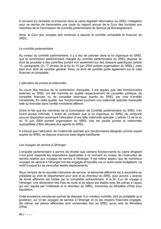 95 | P a g e
Il convient d’y remédier et d’inscrire dans le cadre législatif réformateur du SREL l’obligation
pour ce dernier de transmettre une copie du rapport annuel de la Cour des comptes aux
membres de la Commission de Contrôle parlementaire du Service de Renseignement.
Ainsi, la Cour des comptes doit continuer à assurer le contrôle comptable et financier du
SREL.
Le contrôle parlementaire
Au niveau du contrôle parlementaire, il y a lieu de préciser dans la loi organique du SREL
que la commission parlementaire chargée du contrôle parlementaire du SREL dispose du
droit de procéder à des contrôles portant non seulement sur des dossiers spécifiques (article
15, paragraphe (3), 1e
phrase de la loi du 15 juin 2004 portant organisation du SREL), mais
bien d’un droit de contrôle général. Ainsi, ce droit de contrôle porte également sur le volet
financier et comptable.
L’allocation de primes et indemnités
Au cours des travaux de la commission d’enquête, il est apparu que des fonctionnaires
externes au SREL ont été nommés en qualité respectivement de conseiller juridique, de
conseiller financier ou de conseiller technique auprès du SREL par voie d’arrêtés
ministériels. En cette qualité, ces fonctionnaires touchent une indemnité spéciale mensuelle
telle qu’énoncée dans l’arrêté ministériel afférent.
Outre le fait que les membres de la Commission de Contrôle parlementaire du SREL n’en
furent jamais informés, il échet de constater que la loi organique du SREL ne comporte
aucune disposition autorisant l’allocation d’une telle indemnité spéciale. L’article 13 de la loi
du 15 juin 2004 portant organisation du SREL vise les seules primes et indemnités
susceptibles d’être allouées aux agents du SREL.
Il s’ensuit que l’allocation de l’indemnité spéciale aux fonctionnaires désignés comme expert
auprès du SREL ne dispose d’aucune base légale habilitante.
Les voyages de service à l’étranger
L’enquête parlementaire a permis de révéler que certains fonctionnaires du cadre dirigeant
n’ont point respecté les dispositions applicables à ce moment au niveau de l’instruction de
service relative aux voyages de service à l’étranger. Il est même apparu que de nombreux
voyages de service à l’étranger ont été engagés et liquidés via un autre poste budgétaire. Le
motif invoqué fut de camoufler lesdits déplacements.
Sous l’empire de la nouvelle instruction de service, la demande afférente est à soumettre au
préalable au chef de département pour avis et au directeur du SREL pour accord. L’avance
de fonds afférente est traitée par le comptable extraordinaire. A la fin d’un tel voyage à
l’étranger, une déclaration des frais de route et de séjour est établie avec les pièces à l’appui
qui est, signée par l’intéressé et le directeur du SREL, transmise au Ministère d’Etat pour
liquidation.
Cette procédure minutieuse permet de disposer d’un meilleur contrôle, tant au préalable qu’a
posteriori, sur (i) les voyages de service à l’étranger et (ii) les moyens financiers engagés.
De même, les pièces afférentes sont conservées tant au SREL qu’au sein du Ministère
d’Etat.
 