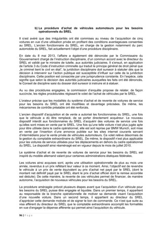 96 | P a g e
b) La procédure d’achat de véhicules automoteurs pour les besoins
opérationnels du SREL
Il s’est avéré que des irrégularités ont été commises au niveau de l’acquisition de cinq
voitures en vue d’une utilisation privée en profitant des conditions avantageuses consenties
au SREL. L’ancien fonctionnaire du SREL, en charge de la gestion notamment du parc
automobile du SREL, fait actuellement l’objet d’une procédure disciplinaire.
En date du 8 mai 2013, l’affaire a également été dénoncée par le Commissaire du
Gouvernement chargé de l’instruction disciplinaire, d’un commun accord avec le directeur du
SREL et validé par le ministre de tutelle, aux autorités judiciaires. Il s’ensuit, en application
de l’article 3 du Code d’instruction criminelle qui traduit le principe général de droit pénal que
„le criminel tient le civil en état“, la juridiction disciplinaire doit surseoir à statuter dès que la
décision à intervenir sur l’action publique est susceptible d’influer sur celle de la juridiction
disciplinaire. Cette position est consacrée par une jurisprudence constante. En l’espèce, cela
signifie que selon la décision des autorités judiciaires auxquelles les faits ont été dénoncés,
le Conseil de discipline saisi du dossier doit surseoir à instruire et à statuer.
Au vu des procédures engagées, la commission d’enquête propose de relater, de façon
succincte, les règles procédurales régissant le volet de l’achat de véhicules par le SREL.
L’orateur précise que les modalités du système d’achat et de revente de voitures de service
pour les besoins du SREL ont été modifiées et davantage précisées. De même, les
mécanismes de contrôle préalable ont été renforcés.
L’ancien dispositif d’acquisition et de vente a autorisé les fonctionnaires du SREL, une fois
que le véhicule a dû être remplacé, de se porter directement acquéreur. Le nouveau
dispositif interdit aux fonctionnaires du SREL d’acquérir des voitures de service une fois
qu’elles sont mises en vente par le SREL. Une fois qu’une telle voiture n’est plus jugée apte
pour être utilisée dans le cadre opérationnel, elle est soit reprise par BMW Munich, soit mise
en vente par l‘insertion d’une annonce publiée sur les sites internet courants servant
d’intermédiaire pour la vente privée de véhicules automoteurs. Ce volet relève désormais de
la gestion du comptable extraordinaire du SREL. De même, le dispositif n’est plus applicable
pour les voitures de service utilisées pour les déplacements en dehors du cadre opérationnel
du SREL. Le dispositif ainsi réaménagé est en vigueur depuis le mois de juillet 2010.
Le système d’achat et de revente de voitures de service pour les besoins du SREL est
inspiré du modèle allemand valant pour certaines administrations étatiques fédérales.
Les voitures ainsi acquises sont, après une utilisation opérationnelle de plus au mois une
année, revendus à un prix reflétant leur valeur à ce moment. Ainsi, l’objectif est de revendre
le véhicule à un prix de vente équivalent au prix d’achat net payé par le SREL (dont le
montant net définitif payé par le SREL étant le prix d’achat officiel dont la remise accordée
est déduite). De cette manière, la revente de ces véhicules permet de financer, de manière
autonome, l’acquisition de nouveaux véhicules pour les besoins du SREL.
La procédure aménagée prévoit plusieurs étapes avant que l’acquisition d’un véhicule pour
les besoins du SREL puisse être engagée et liquidée. Dans un premier temps, il appartient
au responsable de la branche opérationnelle de motiver sa demande visant l’acquisition
d’une nouvelle voiture. Dans un second temps, il appartient au directeur du SREL
d’apprécier cette demande motivée et de signer le bon de commande. Ce n’est que suite au
visa afférent du directeur du SREL que le comptable extraordinaire accomplit les formalités
en vue d’engager la dépense afférente qui permet ainsi l’acquisition du véhicule.
 