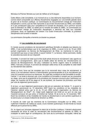 97 | P a g e
Monsieur le Premier Ministre eut vent de l'affaire et la fit stopper.
Cette affaire a été considérée, à ce moment et au vu des éléments disponibles à ce moment,
comme étant comparable aux affaires disciplinaires engagées sur une échelle globale dans
le giron de la fonction publique. Le Commissaire du Gouvernement chargé de l’instruction
disciplinaire a conclu que les faits reprochés à cet ancien fonctionnaire du SREL sont établis
et a par conséquent saisi pour compétence le Conseil de discipline. D’un commun accord
avec le Directeur du SREL et validé par le ministre de tutelle du SREL, le Commissaire du
Gouvernement chargé de l’instruction disciplinaire a dénoncé les faits aux autorités
judiciaires. Ainsi, en application de l’article 3 du Code d’instruction criminelle, la juridiction
disciplinaire doit surseoir à statuter.
La commission d'enquête a transmis ce dossier au parquet.
c) Les modalités de recrutement
Il n’existe aucune procédure de recrutement spécifique formelle et adaptée aux besoins du
SREL. Il est symptomatique que la loi organique du SREL, à savoir la loi du 15 juin 2004
portant organisation du Service de Renseignement de l’Etat, ne mentionne le volet du
recrutement que sous un seul article, à savoir l’article 11. La lecture, même sommaire, révèle
le caractère lacunaire de son dispositif.
D’emblée, il convient de noter que le titre dudit article énonce le recrutement «des agents du
Service de renseignement», alors que le libellé utilise les termes de «fonctionnaires du
Service de Renseignement». De plus, l’utilisation du terme «agent» dans le contexte du
SREL n’est pas univoque. Il convient de redresser cette erreur et de compléter le volet relatif
au recrutement des salariés.
Quant au fond, force est de constater que la loi reconnaît deux voies de recrutement, à
savoir (i) le recrutement interne à l’administration gouvernementale et (ii) le recrutement par
voie d’un examen-concours sur épreuves. Au sujet des conditions et des formalités à remplir,
l’article 11 se limite à énoncer que «Les conditions et formalités à remplir par les postulants
au stage, ainsi que le programme et la procédure de l’examen-concours pour l’admission au
stage, de l’examen de fin de stage et, le cas échéant, de l’examen de promotion sont fixés
par voie de règlement grand-ducal.»
A ce jour, un seul règlement grand-ducal a été pris en exécution de l’article 11, à savoir le
règlement grand-ducal du 13 décembre 2007 fixant les conditions et les modalités de
l’examen spécial prévu par la loi du 15 juin 2004 portant organisation du Service de
Renseignement de l’Etat34
. Or, l’objet dudit règlement est limité en ce qu’il ne vise que
l’examen-concours tel que prévu à l’endroit de l’article 18 de la loi du 14 novembre 1991
fixant les conditions et les modalités de l’accès du fonctionnaire à une carrière supérieure à
la sienne pour un emploi d’attaché de direction au SREL.
Il importe de noter que les membres de la Commission d’enquête sur le SREL n’ont
nullement l’intention de mettre en cause, d’une manière quelconque, le bien-fondé du travail
effectué par le personnel du SREL.
Or, eu égard aux principes régissant le statut de la fonction publique, il devient absolument
nécessaire de revoir le volet du recrutement des fonctionnaires et salariés du SREL et
d’adapter le cadre légal en conséquence. De l’avis de la commission d‘enquête, même les
34
Mémorial A, n°229, 20 décembre 2007
 