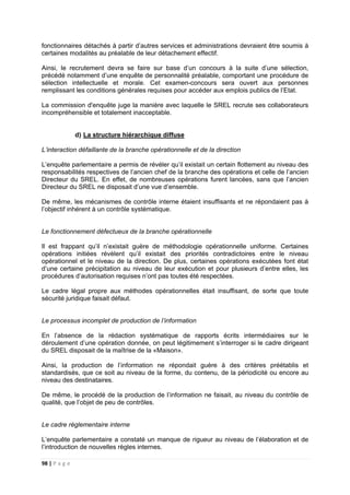 98 | P a g e
fonctionnaires détachés à partir d’autres services et administrations devraient être soumis à
certaines modalités au préalable de leur détachement effectif.
Ainsi, le recrutement devra se faire sur base d’un concours à la suite d’une sélection,
précédé notamment d’une enquête de personnalité préalable, comportant une procédure de
sélection intellectuelle et morale. Cet examen-concours sera ouvert aux personnes
remplissant les conditions générales requises pour accéder aux emplois publics de l’Etat.
La commission d'enquête juge la manière avec laquelle le SREL recrute ses collaborateurs
incompréhensible et totalement inacceptable.
d) La structure hiérarchique diffuse
L’interaction défaillante de la branche opérationnelle et de la direction
L’enquête parlementaire a permis de révéler qu’il existait un certain flottement au niveau des
responsabilités respectives de l’ancien chef de la branche des opérations et celle de l’ancien
Directeur du SREL. En effet, de nombreuses opérations furent lancées, sans que l’ancien
Directeur du SREL ne disposait d’une vue d’ensemble.
De même, les mécanismes de contrôle interne étaient insuffisants et ne répondaient pas à
l’objectif inhérent à un contrôle systématique.
Le fonctionnement défectueux de la branche opérationnelle
Il est frappant qu’il n’existait guère de méthodologie opérationnelle uniforme. Certaines
opérations initiées révèlent qu’il existait des priorités contradictoires entre le niveau
opérationnel et le niveau de la direction. De plus, certaines opérations exécutées font état
d’une certaine précipitation au niveau de leur exécution et pour plusieurs d’entre elles, les
procédures d’autorisation requises n’ont pas toutes été respectées.
Le cadre légal propre aux méthodes opérationnelles était insuffisant, de sorte que toute
sécurité juridique faisait défaut.
Le processus incomplet de production de l’information
En l’absence de la rédaction systématique de rapports écrits intermédiaires sur le
déroulement d’une opération donnée, on peut légitimement s’interroger si le cadre dirigeant
du SREL disposait de la maîtrise de la «Maison».
Ainsi, la production de l’information ne répondait guère à des critères préétablis et
standardisés, que ce soit au niveau de la forme, du contenu, de la périodicité ou encore au
niveau des destinataires.
De même, le procédé de la production de l’information ne faisait, au niveau du contrôle de
qualité, que l’objet de peu de contrôles.
Le cadre réglementaire interne
L’enquête parlementaire a constaté un manque de rigueur au niveau de l’élaboration et de
l’introduction de nouvelles règles internes.
 