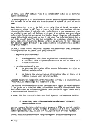 99 | P a g e
De même, aucun effort particulier relatif à une sensibilisation portant sur les contraintes
légales n’a été déployé.
De manière générale, le flux des informations entre les différents départements et branches
était insuffisant ce qui n’a guère aidé à «décloisonner» la structure de travail au sein du
SREL.
Avant l'introduction de la loi de 2004, aucun cadre légal et formel n’organisait le
fonctionnement interne du SRE. Sous la direction de M. Mille, quelques règles minimales
internes furent introduites. Il reste néanmoins que les filatures et plus généralement toutes
les activités touchant au travail de terrain, continuaient à se pratiquer sans aucune base
règlementaire. Agissant sans consignes ni contraintes, chaque intervenant professionnel du
service était amené à opérer dans son coin et à sa guise. Pour certaines missions, dont le
bien-fondé apparaît aujourd'hui plus que contestable, on ne retrouve actuellement plus
aucune trace écrite. Apparemment dans de nombreux cas personne n'a trouvé nécessaire
d'en rédiger un rapport de mission ce qui laisse penser que ceci aurait même pu constituer
une pratique délibérée.
En 2004, la société suédoise Infosphère a procédé à un audit externe du SREL. Sur base de
son analyse la société d’audit était d’avis qu’il y avait lieu de:
− se pencher prioritairement sur
le développement d’une politique de gestion d’information formalisée,
la construction d’une compréhension commune au sein du service de la
stratégie d’organisation,
− de veiller par ailleurs à ce que:
les ressources d’informations et les services d’informations supportent les
finalités organisationnelles,
les besoins des «consommateurs d’informations clés» en interne et à
l’extérieur du service soient clairement identifiés.
La société d’audit avait déjà pointé les problèmes existant au niveau de la culture interne, de
l’infrastructure, de la technologie et du personnel du SREL.
Une multitude de recommandations étaient formulées dans ce rapport. La majorité de celles-
ci a été ignorée par la direction du SREL. La commission de contrôle parlementaire du SREL
avait d’ailleurs repris les critiques et suggestions de l’audit dans son rapport spécial remis à
M. le Premier ministre en juillet 2011.
M. Heck a enfin élaboré au cours de l’année 2012 un règlement interne détaillé et exhaustif.
e) L’absence du cadre réglementaire régissant la mise en œuvre des
traitements informatisés
La mise en œuvre des traitements informatisés auxquels le SREL est autorisé à accéder
dans le cadre de sa mission en vertu de l’article 4, paragraphe (2) de la loi du 15 juin 2004
portant organisation du SREL, est, d’un point de vue juridico-légal, largement insuffisant.
En effet, les travaux de la commission d’enquête ont permis de déceler des irrégularités:
 