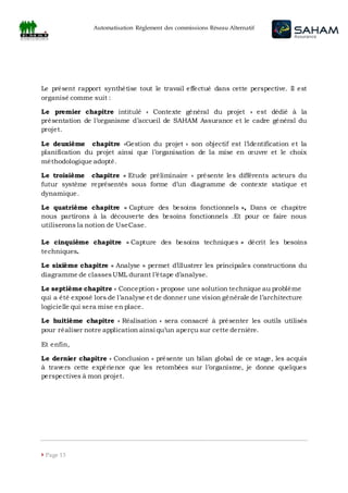 Automatisation Règlement des commissions Réseau Alternatif
 Page 13
Le présent rapport synthétise tout le travail effectué dans cette perspective. Il est
organisé comme suit :
Le premier chapitre intitulé « Contexte général du projet » est dédié à la
présentation de l’organisme d’accueil de SAHAM Assurance et le cadre général du
projet.
Le deuxième chapitre «Gestion du projet » son objectif est l’identification et la
planification du projet ainsi que l’organisation de la mise en œuvre et le choix
méthodologique adopté.
Le troisième chapitre « Etude préliminaire » présente les différents acteurs du
futur système représentés sous forme d’un diagramme de contexte statique et
dynamique.
Le quatrième chapitre « Capture des besoins fonctionnels », Dans ce chapitre
nous partirons à la découverte des besoins fonctionnels .Et pour ce faire nous
utiliserons la notion de UseCase.
Le cinquième chapitre « Capture des besoins techniques » décrit les besoins
techniques.
Le sixième chapitre « Analyse » permet d’illustrer les principales constructions du
diagramme de classesUML durant l’étape d’analyse.
Le septième chapitre « Conception » propose une solution technique au problème
qui a été exposé lors de l’analyse et de donner une vision générale de l’architecture
logicielle qui sera mise en place.
Le huitième chapitre « Réalisation » sera consacré à présenter les outils utilisés
pour réaliser notre application ainsi qu’un aperçu sur cette dernière.
Et enfin,
Le dernier chapitre « Conclusion » présente un bilan global de ce stage, les acquis
à travers cette expérience que les retombées sur l’organisme, je donne quelques
perspectives à mon projet.
 