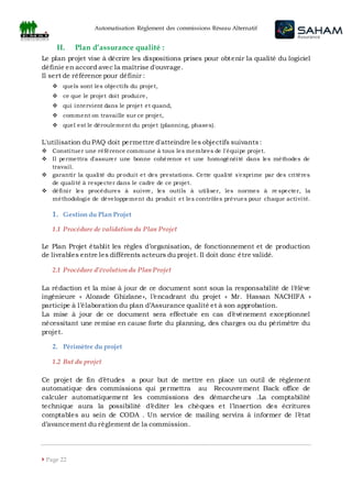 Automatisation Règlement des commissions Réseau Alternatif
 Page 22
II. Plan d’assurance qualité :
Le plan projet vise à décrire les dispositions prises pour obtenir la qualité du logiciel
définie en accord avec la maîtrise d'ouvrage.
Il sert de référence pour définir :
 quels sont les objectifs du projet,
 ce que le projet doit produire,
 qui intervient dans le projet et quand,
 comment on travaille sur ce projet,
 quel est le déroulement du projet (planning, phases).
L'utilisation du PAQ doit permettre d'atteindre les objectifs suivants:
 Constituer une référence commune à tous les membres de l'équipe projet.
 Il permettra d'assurer une bonne cohérence et une homogénéité dans les méthodes de
travail.
 garantir la qualité du produit et des prestations. Cette qualité s'exprime par des critères
de qualité à respecter dans le cadre de ce projet.
 définir les procédures à suivre, les outils à utiliser, les normes à re specter, la
méthodologie de développement du produit et les contrôles prévues pour chaque activité.
1. Gestion du Plan Projet
1.1 Procédure de validation du Plan Projet
Le Plan Projet établit les règles d’organisation, de fonctionnement et de production
de livrables entre les différents acteurs du projet. Il doit donc être validé.
2.1 Procédure d’évolution du Plan Projet
La rédaction et la mise à jour de ce document sont sous la responsabilité de l’élève
ingénieure « Alozade Ghizlane», l’encadrant du projet « Mr. Hassan NACHIFA »
participe à l’élaboration du plan d’Assurance qualité et à son approbation.
La mise à jour de ce document sera effectuée en cas d’événement exceptionnel
nécessitant une remise en cause forte du planning, des charges ou du périmètre du
projet.
2. Périmètre du projet
1.2 But du projet
Ce projet de fin d’études a pour but de mettre en place un outil de règlement
automatique des commissions qui permettra au Recouvrement Back office de
calculer automatiquement les commissions des démarcheurs .La comptabilité
technique aura la possibilité d’éditer les chèques et l’insertion des écritures
comptables au sein de CODA . Un service de mailing servira à informer de l’état
d’avancement du règlement de la commission.
 