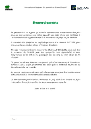 Automatisation Règlement des commissions Réseau Alternatif
 Page 3
Remerciements
En préambule à ce rapport, je souhaite adresser mes remerciements les plus
sincères aux personnes qui m’ont apporté leur aide et qui ont contribué à
l’élaboration de ce rapport ainsi qu’à la réussite de ce projet de fin d’études.
A cette occasion, j’exprime ma profonde gratitude à M. Hassan NACHIFA, pour
ses conseils, son soutien et ses précieuses directives.
Mes vifs remerciements vont également à M.KHALID ECHERIF, ainsi qu’à tout
le personnel de SAHAM, pour leur sympathie, leur disponibilité et leurs
compétences qu’ils ont su me prodiguer tout au long de mon stage de fin
d’études.
Un grand merci va à tous les enseignants qui m’ont accompagné durant mon
cursus à l’EMSI. Enfin, je remercie tous ceux qui ont contribué de près ou de
loin à la réussite de ce projet.
Je termine par un remerciement spécial à mes parents pour leur soutien moral
et financier durant ces nombreuses années d’études.
Un remerciement particulier aux membres du jury pour avoir accepté de juger
ce travail et de me faire profiter de leurs remarques et conseils.
Merci à tous et à toutes.
 