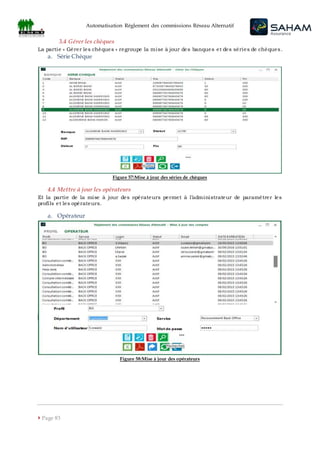 Automatisation Règlement des commissions Réseau Alternatif
 Page 83
3.4 Gérer les chèques
La partie « Gérer les chèques » regroupe la mise à jour des banques et des séries de chèques.
a. Série Chèque
Figure 57:Mise à jour des séries de chèques
4.4 Mettre à jour les opérateurs
Et la partie de la mise à jour des opérateurs permet à l’administrateur de paramétrer les
profils et les opérateurs.
a. Opérateur
Figure 58:Mise à jour des opérateurs
 