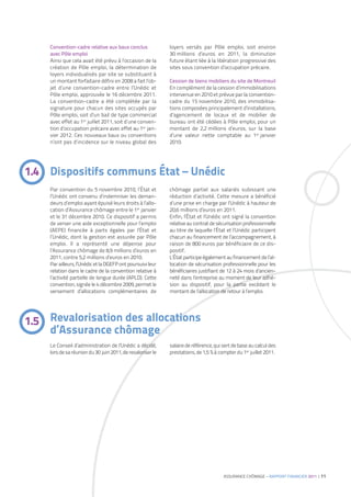 Convention-cadre relative aux baux conclus              loyers versés par Pôle emploi, soit environ
    avec Pôle emploi                                        30 millions d’euros en 2011, la diminution
    Ainsi que cela avait été prévu à l’occasion de la       future étant liée à la libération progressive des
    création de Pôle emploi, la détermination de            sites sous convention d’occupation précaire.
    loyers individualisés par site se substituant à
    un montant forfaitaire défini en 2008 a fait l’ob-      Cession de biens mobiliers du site de Montreuil
    jet d’une convention-cadre entre l’Unédic et            En complément de la cession d’immobilisations
    Pôle emploi, approuvée le 16 décembre 2011.             intervenue en 2010 et prévue par la convention-
    La convention-cadre a été complétée par la              cadre du 15 novembre 2010, des immobilisa-
    signature pour chacun des sites occupés par             tions composées principalement d’installations,
    Pôle emploi, soit d’un bail de type commercial          d’agencement de locaux et de mobilier de
    avec effet au 1er juillet 2011, soit d’une conven-      bureau ont été cédées à Pôle emploi, pour un
    tion d’occupation précaire avec effet au 1er jan-       montant de 2,2 millions d’euros, sur la base
    vier 2012. Ces nouveaux baux ou conventions             d’une valeur nette comptable au 1er janvier
    n’ont pas d’incidence sur le niveau global des          2010.




1.4 Dispositifs communs État – Unédic
    Par convention du 5 novembre 2010, l’État et            chômage partiel aux salariés subissant une
    l’Unédic ont convenu d’indemniser les deman-            réduction d’activité. Cette mesure a bénéficié
    deurs d’emploi ayant épuisé leurs droits à l’allo-      d’une prise en charge par l’Unédic à hauteur de
    cation d’Assurance chômage entre le 1er janvier         20,6 millions d’euros en 2011.
    et le 31 décembre 2010. Ce dispositif a permis          Enfin, l’État et l’Unédic ont signé la convention
    de verser une aide exceptionnelle pour l’emploi         relative au contrat de sécurisation professionnelle
    (AEPE) financée à parts égales par l’État et            au titre de laquelle l’État et l’Unédic participent
    l’Unédic, dont la gestion est assurée par Pôle          chacun au financement de l’accompagnement, à
    emploi. Il a représenté une dépense pour                raison de 800 euros par bénéficiaire de ce dis-
    l’Assurance chômage de 8,9 millions d’euros en          positif.
    2011, contre 5,2 millions d’euros en 2010.              L’État participe également au financement de l’al-
    Par ailleurs, l’Unédic et la DGEFP ont poursuivi leur   location de sécurisation professionnelle pour les
    relation dans le cadre de la convention relative à      bénéficiaires justifiant de 12 à 24 mois d’ancien-
    l’activité partielle de longue durée (APLD). Cette      neté dans l’entreprise au moment de leur adhé-
    convention, signée le 4 décembre 2009, permet le        sion au dispositif, pour la partie excédant le
    versement d’allocations complémentaires de              montant de l’allocation de retour à l’emploi.




1.5 Revalorisation des allocations
    d’Assurance chômage
    Le Conseil d’administration de l’Unédic a décidé,       salaire de référence, qui sert de base au calcul des
    lors de sa réunion du 30 juin 2011, de revaloriser le   prestations, de 1,5 % à compter du 1er juillet 2011.




                                                                                      ASSURANCE CHÔMAGE – RAPPORT FINANCIER 2011 | 11
 