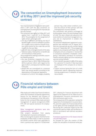 1.2 The convention on Unemployment insurance
               of 6 May 2011 and the improved job security
               contract
                      Two important pieces of legislation were publi-         pension may, under certain conditions, com-
                      shed in 2011 with the new convention on                 bine the amount of their pension with the
                      Unemployment insurance and the improved job             Unemployment insurance benefit.
                      security contract.                                    The contribution rate remains unchanged at
                      The convention was signed on 6 May 2011 and           6.4% (employer share of 4% and employee share
                        applies from 1 June 2011 to 31 December             of 2.4%). This rate is likely to be reduced on the
                        2013. The procedures for the assignment of          dual condition of a technical management sur-
                        rights remain unchanged, with:                      plus and an improvement in Unédic’s net
                      • one day of affiliation permitting one day of        indebtedness.
                        benefits (with a minimum affiliation duration       The personal redeployment agreement arran-
                        of 4 months, and a maximum benefit dura-            gement was extended until 31 August 2011,
                        tion of 24 months for the under 50s, and 36         with the improved job security contract taking
                        months for the over 50s);                           over as of 1 September 2011. This arrangement
                      • a benefit rate unchanged at 40.4% of the daily      applies to any companies with fewer than 1,000
                        reference salary + fixed portion, or benefit rate   employees and any companies in receivership
                        of 57.4% without a fixed portion.                   or compulsory liquidation. Employees under-
                      The arrangements relating to benefits concern         going a redundancy procedure for economic
                      the following aspects:                                reasons and who signed up to the improved job
                      • the new convention integrates the conse-            security contract benefit:
                        quences of law no. 2010-1330 of 9 November          • from a benefit equivalent to 80% of the salary
                        2010 on pension reform with regard to the             for a period of 12 months if they have been
                        age at which unemployment benefits cease              an employee of the company for at least a
                        to be paid;                                           year;
                      • people who are unemployed on a seasonal             • support services taking the form of a skills
                        basis now receive benefits according to the           assessment, specific signposting measures,
                        depreciations of the general regulations;             training programmes or validation of expe-
                      • recipients of a 2nd or 3rd category disability        rience assets.




           1.3 Financial relations between
               Pôle emploi and Unédic
                      Pôle emploi and Unédic have financial relations       2011, allowing for financial adjustment with
                      within the framework of bipartite agreements          regard to the repayment of 44 million Euros in
                      (service for the allocation and recovery of           Unemployment insurance contributions and
                      contributions), the payment of the 10% contri-        AGS contributions paid in error.
                      bution for the running of Pôle emploi and joint       The consequences of this operation, namely the
                      management of special arrangements (CRP,              repayment of Unemployment insurance bene-
                      CTP, CSP and special assistance for employ-           fits, were the subject of a financial adjustment
                      ment).                                                as the rights of former employees were modi-
                                                                            fied during 2011, while the impact on the 10%
                      Other management operations were also                 contribution paid by Unédic will be effective in
                      implemented during 2011.                              2013, in accordance with defined calculation
                      Pôle emploi’s exemption from paying                   procedures.
                      Unemployment insurance contributions
                      After monitoring the situation of all the former      Framework agreement on the leases entered
                      employees of Pôle emploi in order to ascertain        into with Pôle emploi
                      the benefit scheme which was applicable to            As provided for upon the creation of Pôle
                      them, a protocol was signed on 16 December            emploi, the calculation of individual rental pay-




10| UNEMPLOYMENT INSURANCE – FINANCIAL REPORT 2011
 