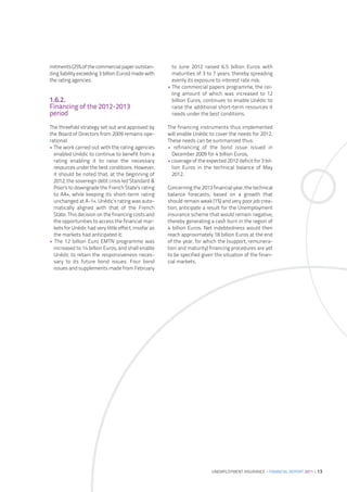mitments (25% of the commercial paper outstan-           to June 2012 raised 6.5 billion Euros with
ding liability exceeding 3 billion Euros) made with      maturities of 3 to 7 years, thereby spreading
the rating agencies.                                     evenly its exposure to interest rate risk;
                                                       • The commercial papers programme, the cei-
                                                         ling amount of which was increased to 12
1.6.2.                                                   billion Euros, continues to enable Unédic to
Financing of the 2012-2013                               raise the additional short-term resources it
period                                                   needs under the best conditions.

The threefold strategy set out and approved by         The financing instruments thus implemented
the Board of Directors from 2009 remains ope-          will enable Unédic to cover the needs for 2012.
rational:                                              These needs can be summarised thus:
• The work carried out with the rating agencies        • refinancing of the bond issue issued in
  enabled Unédic to continue to benefit from a           December 2009 for 4 billion Euros;
  rating enabling it to raise the necessary            • coverage of the expected 2012 deficit for 3 bil-
  resources under the best conditions. However,          lion Euros in the technical balance of May
  it should be noted that, at the beginning of           2012.
  2012, the sovereign debt crisis led Standard &
  Poor’s to downgrade the French State’s rating        Concerning the 2013 financial year, the technical
  to AA+, while keeping its short-term rating          balance forecasts, based on a growth that
  unchanged at A-1+. Unédic’s rating was auto-         should remain weak (1%) and very poor job crea-
  matically aligned with that of the French            tion, anticipate a result for the Unemployment
  State. This decision on the financing costs and      insurance scheme that would remain negative,
  the opportunities to access the financial mar-       thereby generating a cash burn in the region of
  kets for Unédic had very little effect, insofar as   4 billion Euros. Net indebtedness would then
  the markets had anticipated it;                      reach approximately 18 billion Euros at the end
• The 12 billion Euro EMTN programme was               of the year, for which the (support, remunera-
  increased to 14 billion Euros, and shall enable      tion and maturity) financing procedures are yet
  Unédic to retain the responsiveness neces-           to be specified given the situation of the finan-
  sary to its future bond issues. Four bond            cial markets.
  issues and supplements made from February




                                                                            UNEMPLOYMENT INSURANCE – FINANCIAL REPORT 2011 | 13
 