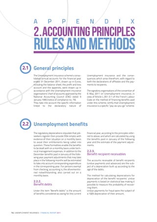 A             P                P          E          N               D              I           X
                      2.ACCOUNTING PRINCIPLES
                      RULES AND METHODS
           2.1 General principles
                      The Unemployment insurance scheme’s conso-         Unemployment insurance and the conse-
                      lidated annual accounts for the financial year     quences which arise therefrom, with regard to
                      ended 31 December 2011, drawn up in Euros,         both the declarations of affiliates and the pay-
                      including the balance sheet, the profit and loss   ments to recipients.
                      account and the appendix, were drawn up in
                      accordance with the Unemployment insurance         The signatory organisations of the convention of
                      organisations’ chart of accounts approved by the   6 May 2011 on Unemployment insurance, in
                      National Accounting Council (CNC) dated 9          view of Article L.351-3-1 of the French Labour
                      January 1995 (notice of compliance no. 79).        Code on the method of financing benefits paid
                      They take into account the specific information    under this scheme, certify that Unemployment
                      linked to the declaratory nature of                insurance is a specific ”pay-as-you-go” scheme.




           2.2 Unemployment benefits
                      The regulatory depreciations stipulate that job-   financial year, according to the principles refer-
                      seekers register then provide Pôle emploi with     red to above, and which are calculated by using
                      evidence of their situation on a monthly basis     the benefits paid in January of the following
                      to avoid their entitlements being called into      year and the estimate of the payment adjust-
                      question. These formalities enable the benefits    ments.
                      to be dealt with on a monthly basis under tech-
                      nical management expenses. In addition to the      2.2.3.
                      December benefits paid in January of the follo-    Benefit recipient receivables
                      wing year, payment adjustments that may take
                      place in the following months will be estimated    The accounts receivable of benefit recipients
                      to take into account corresponding expenditure     (undue payments and advances) are the sub-
                      in the corresponding year. For persons exempt      ject of a depreciation built up according to the
                      from checking, accounting is, the aforementio-     age of the debts.
                      ned notwithstanding, also carried out on a
                      monthly basis.                                     The method for calculating depreciations for
                                                                         depreciation of the benefit recipients’ undue
                      2.2.2.                                             payments is based on statistical law making it
                      Benefit debts                                      possible to measure the probability of recove-
                                                                         ring them.
                      Under the item ”Benefit debts” is the amount       Undue payments for fraud were the subject of
                      of benefits considered as owing for the current    a 100% depreciation of their amount.




14| UNEMPLOYMENT INSURANCE – FINANCIAL REPORT 2011
 