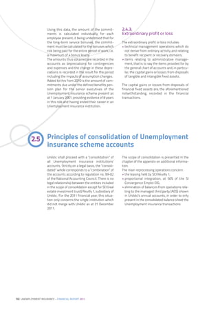 Using this data, the amount of the commit-            2.4.3.
                      ments is calculated individually for each             Extraordinary profit or loss
                      employee present, it being understood that for
                      the long-term service bonuses, the commit-            The extraordinary profit or loss includes:
                      ment must be calculated for the bonuses which         • technical management operations which do
                      risk being paid for the entire period of work, i.e.     not derive from ordinary activity and relating
                      a maximum of 4 bonus levels.                            to benefit recipient or recovery domains;
                      The amounts thus obtained are recorded in the         • items relating to administrative manage-
                      accounts as depreciations for contingencies             ment, that is to say the items provided for by
                      and expenses and the change in these depre-             the general chart of accounts and, in particu-
                      ciations is recorded in the result for the period       lar, the capital gains or losses from disposals
                      including the impacts of assumption changes.            of tangible and intangible fixed assets.
                      Added to this from 2010 is the amount of com-
                      mitments due under the defined benefits pen-          The capital gains or losses from disposals of
                      sion plan for the senior executives of the            financial fixed assets are, the aforementioned
                      Unemployment insurance scheme present as              notwithstanding, recorded in the financial
                      at 1 January 2001, providing evidence of 8 years      transactions.
                      in this role and having ended their career in an
                      Unemployment insurance institution.




           2.5 Principles of consolidation of Unemployment
               insurance scheme accounts
                      Unédic shall proceed with a ”consolidation” of        The scope of consolidation is presented in the
                      all Unemployment insurance institutions’              chapter of the appendix on additional informa-
                      accounts. Strictly on a legal basis, the ”consoli-    tion.
                      dated” whole corresponds to a “combination” of        The main reprocessing operations concern:
                      the accounts according to regulation no. 99-02        • the leasing held by SCI Reuilly 1;
                      of the National Accounting Council. There is no       • proportional integration, at 50% of the SI
                      legal relationship between the entities included        Convergence Emploi EIG;
                      in the scope of consolidation except for SCI (real    • elimination of balances from operations rela-
                      estate investment trust) Reuilly 1, subsidiary of       ting to the managed third party (AGS) shown
                      Unédic. For the 2011 financial year, this situa-        in Unédic’s annual accounts, in order to only
                      tion only concerns the single institution which         present in the consolidated balance sheet the
                      did not merge with Unédic as at 31 December             Unemployment insurance transactions
                      2011.




16| UNEMPLOYMENT INSURANCE – FINANCIAL REPORT 2011
 