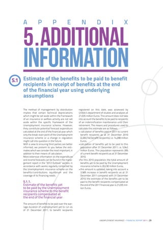 A             P              P             E          N                D               I            X


     5.ADDITIONAL
     INFORMATION
5.1 Estimate of the benefits to be paid to benefit
    recipients in receipt of benefits at the end
    of the financial year using underlying
    assumptions

     The method of management by distribution            registered on this date, was assessed by
     implies that certain technical depreciations        Unédic’s department of studies and analyses at
     which might be set aside within the framework       21,035 million Euros. This amount does not take
     of an insurance or welfare activity are not set     into account the benefits to be paid to recipients
     aside within the specific framework of the          of an indemnification maintenance until their
     Unemployment insurance scheme. However,             retirement. The means and procedures used to
     they constitute potential forecast expenditure      calculate this estimate are as follows:
     calculated at the end of the financial year which   • calculation of benefits paid in 2011 to current
     only the break-even point of the Unemployment         benefit recipients as at 31 December 2010
     insurance scheme or a change in regulation            (2,283,740 benefit recipients), i.e. 14,288 million
     might call into question in the future.               Euros;
     With a view to ensuring third parties are better    •calculation of benefits yet to be paid to this
     informed, we present to you below the esti-           population after 31 December 2011, i.e. 5,942
     mates which we consider the most important, in        million Euros. This population represents 28%
     addition to their means of calculation.               of current benefit recipients as at 31 December
     More extensive information on the expenditure         2010;
     and income forecasts can be found in the mana-      •for this 2010 population, the total amount of
     gement report in the ”2012 Outlook” section, in       benefits yet to be paid by the Unemployment
     accordance with works regularly conducted by          insurance scheme is 20,230 million Euros;
     the Unemployment insurance scheme on the            •this amount is updated, taking into account a
     benefits/contributions equilibrium and the            3.98% increase in benefit recipients as at 31
     coverage of its financing needs.                      December 2011 compared with 31 December
                                                           2010; the estimate of the benefits yet to be
     5.1.1.                                                paid to the benefit recipients compensated at
     Estimate of the benefits yet                          the end of the 2011 financial year is 21,035 mil-
     to be paid by the Unemployment                        lion Euros.
     insurance scheme to the benefit
     recipients compensated at
     the end of the financial year
     The amount of benefits to be paid over the ave-
     rage duration of unemployment yet to run as
     of 31 December 2011, to benefit recipients



                                                                               UNEMPLOYMENT INSURANCE – FINANCIAL REPORT 2011 | 29
 