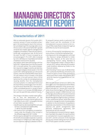 MANAGING DIRECTOR’S
MANAGEMENT REPORT
Characteristics of 2011
After an extremely dynamic first quarter 2011,          fit recipients’ pension points in particular (1.61
economic activity in France remained unchan-            billion Euros) and the contribution of the
ged in the second quarter, due to the continua-         Unemployment insurance scheme to the run-
tion and deepening of the sovereign debt crisis in      ning of Pôle emploi (State employment agency)
the Euro zone. In the second half of 2011, growth       (2.97 billion Euros), the technical profit.
remained very modest, against a background of
budgetary consolidation measures and a persis-          In terms of financing the Unemployment insu-
tently high unemployment rate. At the end of            rance scheme, it should be emphasised that:
the year, the GDP in France increased by an             •during autumn, the rating agencies confirmed
annual average of 1.7% in 2011, after increasing          the maximum ratings attributed to Unédic
by 1.4% in 2010 (Source: Insee (National Institute        (AAA, Aaa). However, at the same time as
of Statistics and Economic Studies).                      downgrading France’s rating, Standard &
Job creations, which were still thriving in the first     Poor’s downgraded Unédic’s rating to AA+ in
half of 2011, slowed down from the third quarter          January 2012, without affecting the excellent
2011, in line with activity. The number of jobsee-        credit conditions obtained by Unédic on the
kers required to engage in positive job searches,         financial markets;
unemployed (category A) decreased in the first          •the Amending Finance Law of 28 December
quarter 2011, before going back up in the second          2011 authorises the Ministry of Economy and
quarter, under the combined effect of less dyna-          Finance to grant a French State guarantee to
mic job creations and an increase in the active           bond issues which Unédic shall launch in 2012
population, in line with pension reform. At the           up to the maximum principal amount of 7 bil-
same time, the number of unemployed persons               lion Euros.
receiving benefits from the Unemployment
insurance scheme, on a downward trend since             After two test phases carried out in 2010 in the
the end of 2010, increased again from mid-2011.         Paris region and in the department of the Rhône,
So, at the end of December 2011, there were 2.2         the widespread application of the recovery pro-
million unemployed persons in receipt of bene-          cedure took place on 1 January 2011 across the
fits in France, i.e. an increase of 87,000 jobsee-      whole Acoss (Central Agency of Social Security
kers over the year (CVS data, whole of France).         Organisations) network. CCMSA (Central Fund
                                                        for the Agricultural Mutual Insurance Scheme)
This change in the labour market made it possi-         and CCVRP (Social Security and Unemployment
ble to limit the deterioration in the                   Benefit Management Agency) retain jurisdiction
Unemployment insurance scheme’s accounts to             in their professional domain, while Pôle emploi
1.461 billion Euros in 2011, compared to the loss       continues to manage the stock of existing debts,
of 3.247 billion recorded in 2010:                      in addition to the contributions of populations
•benefit expenses decreased by 0.5% in one year:        (expatriate, casual workers in the entertainment
 +0.7% for unemployment benefit (ARE);                  industry) and specific arrangements (CRP
 -11.8% for the other benefits;                         (Personal redeployment agreement), CSP
•the revenue from contributions increased pri-          (Improved job security contract).
 marily under the influence of the increase in          The Unemployment insurance scheme’s regula-
 the affiliated wage bill in 2011 (+3.6%).              tions have been the subject of a new Convention
The discrepancy between the contributions and           on unemployment insurance applicable since 1
the benefit and assistance expenses is positive,        June 2011, and the conclusion of the Improved
amounting to 3.7 billion Euros. After taking into       job security contract taking over from the CRP
account expenses relating to validation of bene-        and CTP (Occupation transition contract).




                                                                              UNEMPLOYMENT INSURANCE – FINANCIAL REPORT 2011 | 3
 