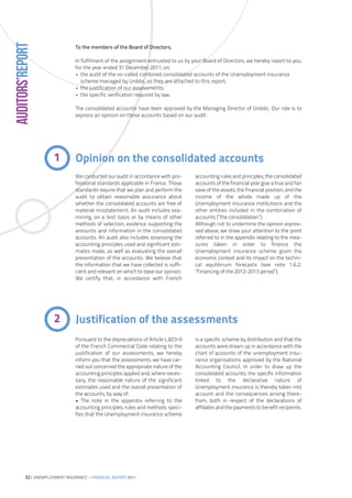 AUDITORS’REPORT
                                 To the members of the Board of Directors,

                                 In fulfilment of the assignment entrusted to us by your Board of Directors, we hereby report to you,
                                 for the year ended 31 December 2011, on:
                                 • the audit of the so-called combined consolidated accounts of the Unemployment insurance
                                    scheme managed by Unédic, as they are attached to this report;
                                 • the justification of our assessments;
                                 • the specific verification required by law.

                                 The consolidated accounts have been approved by the Managing Director of Unédic. Our role is to
                                 express an opinion on these accounts based on our audit.




                        1        Opinion on the consolidated accounts
                                 We conducted our audit in accordance with pro-      accounting rules and principles, the consolidated
                                 fessional standards applicable in France. Those     accounts of the financial year give a true and fair
                                 standards require that we plan and perform the      view of the assets, the financial position, and the
                                 audit to obtain reasonable assurance about          income of the whole made up of the
                                 whether the consolidated accounts are free of       Unemployment insurance institutions and the
                                 material misstatement. An audit includes exa-       other entities included in the combination of
                                 mining, on a test basis or by means of other        accounts (”the consolidation”).
                                 methods of selection, evidence supporting the       Although not to undermine the opinion expres-
                                 amounts and information in the consolidated         sed above, we draw your attention to the point
                                 accounts. An audit also includes assessing the      referred to in the appendix relating to the mea-
                                 accounting principles used and significant esti-    sures taken in order to finance the
                                 mates made, as well as evaluating the overall       Unemployment insurance scheme given the
                                 presentation of the accounts. We believe that       economic context and its impact on the techni-
                                 the information that we have collected is suffi-    cal equilibrium forecasts (see note 1.6.2.
                                 cient and relevant on which to base our opinion.    ”Financing of the 2012-2013 period”).
                                 We certify that, in accordance with French




                        2        Justification of the assessments
                                 Pursuant to the depreciations of Article L.823-9    is a specific scheme by distribution and that the
                                 of the French Commercial Code relating to the       accounts were drawn up in accordance with the
                                 justification of our assessments, we hereby         chart of accounts of the unemployment insu-
                                 inform you that the assessments we have car-        rance organisations approved by the National
                                 ried out concerned the appropriate nature of the    Accounting Council. In order to draw up the
                                 accounting principles applied and, where neces-     consolidated accounts, the specific information
                                 sary, the reasonable nature of the significant      linked to the declarative nature of
                                 estimates used and the overall presentation of      Unemployment insurance is thereby taken into
                                 the accounts, by way of:                            account and the consequences arising there-
                                 • The note in the appendix referring to the         from, both in respect of the declarations of
                                 accounting principles, rules and methods speci-     affiliates and the payments to benefit recipients.
                                 fies that the Unemployment insurance scheme




           32| UNEMPLOYMENT INSURANCE – FINANCIAL REPORT 2011
 