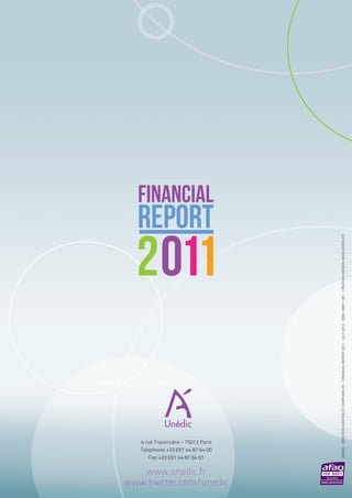 FINANCIAL
  REPORT


                                     UNéDIC - DIRECTION GESTION ET COMPTABILITé - FINANCIAL REPORT 2011 - JULY 2012 - ISNN : 0997-1351 - CREATION/DESIGN: WWW.EDITES.FR
  2011

   4 rue Traversière – 75012 Paris
   Telephone: +33 (0)1 44 87 64 00
       Fax: +33 (0)1 44 87 64 01

   www.unedic.fr
www.twitter.com/unedic
 