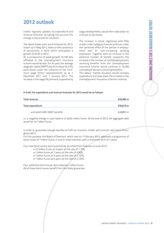 MANAGING DIRECTOR’S MANAGEMENT REPORT
2012 outlook
Unédic regularly updates its expenditure and         wage developments, would then slow down to
revenue forecasts by taking into account the         2.4% due to job losses.
change in the economic situation.
                                                     The increase in those registered with Pôle
The latest break-even point forecast for 2012,       emploi under category A would continue, under
drawn up in May 2012, relies on the consensus        the combined effect of the decline in employ-
of economists in April, which anticipates a          ment and an ever-increasing working
growth of +0.3% in 2012.                             population. Together with an increase in the
As a consequence of weak growth, 74,100 jobs         potential number of benefit recipients, the
affiliated to the Unemployment insurance             increase in the number of unemployed persons
scheme would be lost. For its part, the average      receiving benefits from the Unemployment
wage per capita (SMPT) would increase by 2.5%,       insurance scheme would continue (+ 76,200
particularly under the influence of the mini-        unemployed persons receiving benefits).
mum wage (Smic) reassessments as at 1                This labour market situation would increase
December 2011 and 1 January 2012. The                expenditure and slow down the increase in the
increase in the wage bill, primarily supported by    Unemployment insurance scheme’s revenue.




In brief, the expenditure and revenue forecasts for 2012 would be as follows:

Total revenue:                                                                             €32,585 m

Total expenditure:                                                                         €35,619 m

       • of which ARE/AREF benefits                                                        €28,855 m

i.e. a negative change in cash balance of 3,034 million Euros. At the end of 2012, the aggregate debt
would be 14.1 billion Euros.


In order to guarantee enough liquidity to fulfil its missions, Unédic will contract new loans throu-
ghout 2012.
For this purpose, the Board of Directors, which met on 7 February 2012, approved a programme of
bond issues of 7 billion Euros, in one or more tranches, with a maximum term of 7 years.

Four new bond issues were successfully launched from February to June 2012:
        • 2.5 billion Euros at 3 years at the rate of 1.75%;
        • 1 billion Euros at 7 years at the rate of 3.00%;
        • 1 billion Euros at 5 years at the rate of 2.125%;
        • 1 billion Euros at 6 years at the rate of 2.125%.

Four additional bond issues also collected 1 billion Euros.
All of these bond issues benefit from the State guarantee.




                                                                           UNEMPLOYMENT INSURANCE – FINANCIAL REPORT 2011 | 5
 