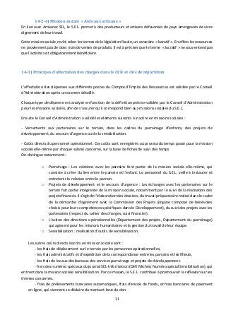 14-2-6) Mission sociale « Aide aux artisans » 
En lien avec Artisanat SEL, le S.E.L. permet à des producteurs et artisans défavorisés de pays émergeants de vivre 
dignement de leur travail. 
Cette mission sociale, revêt, selon les termes de la législation fiscale, un caractère « lucratif ». En effets les ressources 
ne proviennent pas de dons mais de ventes de produits. Il est à préciser que le terme « lucratif » ne sous-entend pas 
que l’activité soit obligatoirement bénéficiaire. 
14-3) Principes d’affectation des charges dans le CER et clés de répartition 
L’affectation des dépenses aux différents postes du Compte d’Emploi des Ressources est validée par le Conseil 
d’Administration après un examen détaillé. 
Chaque type de dépense est analysé en fonction de la définition précise validée par le Conseil d’Administration 
pour les missions sociales, afin de s’assurer qu’il correspond bien aux missions sociales du S.E.L. 
Ensuite le Conseil d’Administration a validé les éléments suivants à inscrire en missions sociales : 
- Versements aux partenaires sur le terrain, dans les cadres du parrainage d’enfants, des projets de 
développement, du secours d’urgence ou de la sensibilisation. 
- Coûts directs du personnel opérationnel. Ces coûts sont enregistrés au prorata du temps passé pour la mission 
sociale elle-même par chaque salarié concerné, sur la base de fiches de suivi des temps 
On distingue notamment : 
o Parrainage : Les relations avec les parrains font partie de la mission sociale elle-même, qui 
consiste à créer du lien entre le parrain et l’enfant. Le personnel du S.E.L. veille à instaurer et 
entretenir la relation entre le parrain. 
o Projets de développement et le secours d’urgence : Les échanges avec les partenaires sur le 
terrain fait partie intégrante de la mission sociale, notamment par le suivi de la réalisation des 
projets financés. Il s’agit de l’élaboration des dossiers, du travail préparatoire réalisé dans le cadre 
de la démarche d’agrément avec la Commission des Projets (organe composé de bénévoles 
choisis pour leurs compétences spécifiques dans le Développement), du suivi des projets avec les 
partenaires (respect du cahier des charges, suivi financier). 
o L’action des directions opérationnelles (Département des projets, Département du parrainage) 
qui agissent pour les missions humanitaires et la gestion du travail de leur équipe. 
o Sensibilisation : réalisation d’outils de sensibilisation. 
Les autres coûts directs inscrits en mission sociale sont : 
- les frais de déplacement sur le terrain par les personnes opérationnelles, 
- les frais administratifs et d’expédition de la correspondance entre les parrains et les filleuls, 
- les frais de locaux des bureaux des services parrainage et projets de développement. 
- frais des numéros spéciaux du journal SEL-Information (Défi Michée, Numéro spécial Sensibilisation), qui 
entrent dans la mission sociale sensibilisation. Par ce moyen, le S.E.L. contribue à promouvoir la réflexion sur les 
thèmes concernés. 
- frais de prélèvements bancaires automatiques, frais d’envois de fonds, et frais bancaires de paiement 
en ligne, qui viennent se déduire du montant brut du don. 
11 
 