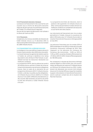 13
RAPPORTFINANCIER–L’ASSURANCECHÔMAGEen2013
Faitscaractéristiques
del’exercice
01
1.5.1.3 Financements bancaires classiques
Les besoins de financement à très court terme sont
couverts sous la forme de découverts bancaires
négociés de gré à gré avec les partenaires bancaires
de l’Unédic (1,4 milliard d’euros négociés).
Aucune de ces lignes de découverts n’est utilisée à
la clôture de l’exercice 2013.
1.5.1.4 Placements
Compte tenu d’un encours de billets de trésorerie de
6,920 milliards d’euros au 31 décembre 2013, la
réserve de liquidité mentionnée supra est d’un montant
de 2,896 milliards d’euros.
1.5.2 Financement de la période 2014-2015
La stratégie en trois axes définie et approuvée par le
Conseil d’administration dès 2009 reste d’actualité :
•	Le travail mené avec les agences de notation a permis
à l’Unédic de continuer à bénéficier d’un rating
équivalent à celui attribué à l’État français, lui per-
mettant de lever les ressources nécessaires aux
meilleures conditions.
•	Le programme EMTN, dont le plafond est porté à
20 milliards d’euros, permet à l’Unédic de conserver
la réactivité nécessaire à ses émissions obligataires
futures. Dans le cadre de la réalisation de son
programme d’émissions 2014 (7 milliards d’euros),
l’Unédic a créé deux nouvelles souches obligataires :
2,5 milliards d’euros à 10 ans (2024) et 1,5 milliard
d’euros à 7 ans (2021). Différents amendements sur
des souches déjà existantes ont permis de porter
le total des émissions à 4,350 milliards d’euros
à fin avril.
•	Le programme de billets de trésorerie, dont le
plafond a été augmenté à 12 milliards d’euros en
2012, continue de permettre à l’Unédic de lever aux
meilleures conditions le complément de ressources
à court terme dont elle a besoin.
Les instruments de financement ainsi mis en place
permettront à l’Unédic d‘assurer la couverture du
déficit 2014 prévu pour 3,7 milliards d’euros dans la
situation financière de l’Assurance chômage publiée
en mai 2014.
Les prévisions financières pour les années 2014 et
2015ontétéfaitesenmai2014surlabasedelanouvelle
convention d’assurance chômage de 2014. Elles
s’appuient sur les prévisions de croissance du
Consensus des économistes  : +0,8% sur 2014 et
+1,3% sur 2015. Les pertes d’emploi affilié seraient de
-27 400 en 2014. En 2015, l’emploi affilié progresserait
de +66 000 postes.
Par conséquent, le résultat de l’Assurance chômage
resterait négatif sur 2014 et 2015, avec une consom-
mation de trésorerie de l’ordre de 3,7 milliards d’euros
sur 2014 puis 3,6 milliards d’euros sur 2015. L’endet-
tement net atteindrait ainsi environ 24,9 milliards
d’euros en fin d’année 2015 pour lequel les modalités
(support, rémunération et maturité) de financement
seront à préciser compte tenu de la situation des
Marchés financiers.
 