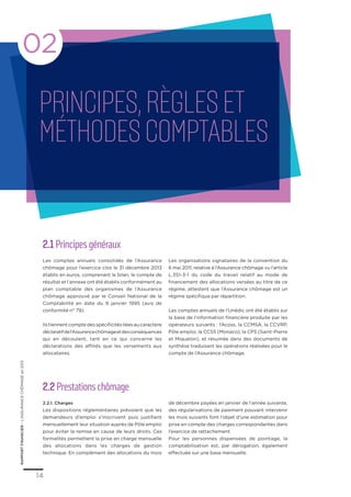 2.1 Principes généraux
Les comptes annuels consolidés de l’Assurance
chômage pour l’exercice clos le 31 décembre 2013
établis en euros, comprenant le bilan, le compte de
résultat et l’annexe ont été établis conformément au
plan comptable des organismes de l’Assurance
chômage approuvé par le Conseil National de la
Comptabilité en date du 9 janvier 1995 (avis de
conformité n° 79).
Ilstiennentcomptedesspécificitésliéesaucaractère
déclaratifdel’Assurancechômageetdesconséquences
qui en découlent, tant en ce qui concerne les
déclarations des affiliés que les versements aux
allocataires.
Les organisations signataires de la convention du
6 mai 2011, relative à l’Assurance chômage vu l’article
L.351-3-1 du code du travail relatif au mode de
financement des allocations versées au titre de ce
régime, attestent que l’Assurance chômage est un
régime spécifique par répartition.
Les comptes annuels de l’Unédic ont été établis sur
la base de l’information financière produite par les
opérateurs suivants : l’Acoss, la CCMSA, la CCVRP,
Pôle emploi, la CCSS (Monaco), la CPS (Saint-Pierre
et Miquelon), et résumée dans des documents de
synthèse traduisant les opérations réalisées pour le
compte de l’Assurance chômage.
2.2 Prestations chômage
2.2.1. Charges
Les dispositions réglementaires prévoient que les
demandeurs d’emploi s’inscrivent puis justifient
mensuellement leur situation auprès de Pôle emploi
pour éviter la remise en cause de leurs droits. Ces
formalités permettent la prise en charge mensuelle
des allocations dans les charges de gestion
technique. En complément des allocations du mois
de décembre payées en janvier de l’année suivante,
des régularisations de paiement pouvant intervenir
les mois suivants font l’objet d’une estimation pour
prise en compte des charges correspondantes dans
l’exercice de rattachement.
Pour les personnes dispensées de pointage, la
comptabilisation est, par dérogation, également
effectuée sur une base mensuelle.
RAPPORTFINANCIER–L’ASSURANCECHÔMAGEen2013
14
Principes,règleset
méthodescomptables
02
 