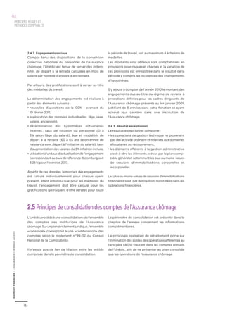 16
RAPPORTFINANCIER–L’ASSURANCECHÔMAGEen2013
Principes,règleset
méthodescomptables
02
2.5 Principes de consolidation des comptes de l’Assurance chômage
L’Unédicprocèdeàune«consolidation»del’ensemble
des comptes des institutions de l’Assurance
chômage.Surunplanstrictementjuridique,l’ensemble
«consolidé» correspond à une «combinaison» des
comptes selon le règlement n°99-02 du Conseil
National de la Comptabilité.
Il n’existe pas de lien de filiation entre les entités
comprises dans le périmètre de consolidation.
Le périmètre de consolidation est présenté dans le
chapitre de l’annexe concernant les informations
complémentaires.
La principale opération de retraitement porte sur
l’élimination des soldes des opérations afférentes au
tiers géré (AGS) figurant dans les comptes annuels
de l’Unédic, afin de ne présenter au bilan consolidé
que les opérations de l’Assurance chômage.
2.4.2. Engagements sociaux
Compte tenu des dispositions de la convention
collective nationale du personnel de l’Assurance
chômage, l’Unédic est tenue de verser des indem-
nités de départ à la retraite calculées en mois de
salaire par nombre d’années d’ancienneté.
Par ailleurs, des gratifications sont à verser au titre
des médailles du travail.
La détermination des engagements est réalisée à
partir des éléments suivants :
•	nouvelles dispositions de la CCN  : avenant du
10 février 2011,
•	exploitation des données individuelles : âge, sexe,
salaire, ancienneté,
•	détermination des hypothèses actuarielles
internes : taux de rotation du personnel (0 à
3% selon l’âge du salarié), âge et modalités de
départ à la retraite (60 à 65 ans selon année de
naissance avec départ à l’initiative du salarié), taux
d’augmentation des salaires de 3% inflation incluse,
•	utilisationd’untauxd’actualisationdel’engagement
correspondant au taux de référence Bloomberg soit
3.25 % pour l’exercice 2013.
A partir de ces données, le montant des engagements
est calculé individuellement pour chaque agent
présent, étant entendu que pour les médailles du
travail, l’engagement doit être calculé pour les
gratifications qui risquent d’être versées pour toute
la période de travail, soit au maximum 4 échelons de
médailles.
Les montants ainsi obtenus sont comptabilisés en
provisions pour risques et charges et la variation de
ces provisions est enregistrée dans le résultat de la
période y compris les incidences des changements
d’hypothèses.
S’y ajoute à compter de l’année 2010 le montant des
engagements dus au titre du régime de retraite à
prestations définies pour les cadres dirigeants de
l’Assurance chômage présents au 1er janvier 2001,
justifiant de 8 années dans cette fonction et ayant
achevé leur carrière dans une institution de
l’Assurance chômage.
2.4.3. Résultat exceptionnel
Le résultat exceptionnel comporte :
•	les opérations de gestion technique ne provenant
pas de l’activité ordinaire et relatives aux domaines
allocataires ou recouvrement,
•	les éléments afférents à la gestion administrative
c’est-à-dire les éléments prévus par le plan comp-
table général et notamment les plus ou moins-values
de cessions d’immobilisations corporelles et
incorporelles.
Lesplusoumoins-valuesdecessionsd’immobilisations
financières sont, par dérogation, constatées dans les
opérations financières.
 