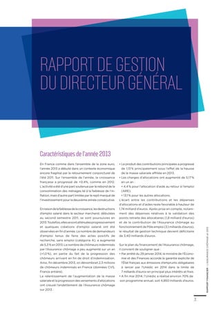 3
RAPPORTFINANCIER–L’ASSURANCECHÔMAGEen2013
Caractéristiques de l’année 2013
En France comme dans l’ensemble de la zone euro,
l’année 2013 a débuté dans un contexte économique
encore fragilisé par le retournement conjoncturel de
l’été 2011. Sur l’ensemble de l’année, la croissance
française a progressé de +0,4%, comme en 2012.
L’activité a été d’une part soutenue par le rebond de la
consommation des ménages lié à la faiblesse de l’in-
flation, mais d’autre part limitée par le repli marqué de
l’investissementpourladeuxièmeannéeconsécutive.
Enraisondelafaiblessedelacroissance,lesdestructions
d’emploi salarié dans le secteur marchand, débutées
au second semestre 2011, se sont poursuivies en
2013.Toutefois,ellessesontatténuéesprogressivement
et quelques créations d’emploi salarié ont été
observées en fin d’année. Le nombre de demandeurs
d’emploi tenus de faire des actes positifs de
recherche, sans emploi (catégorie A), a augmenté
de 5,3 %en2013.Lenombre de chômeursindemnisés
par l’Assurance chômage a peu augmenté sur un an
(+1,0 %), en partie du fait de la progression des
chômeurs arrivant en fin de droit d’indemnisation.
Ainsi, fin décembre 2013, on dénombrait 2,3 millions
de chômeurs indemnisés en France (données CVS,
France entière).
Le ralentissement de l’augmentation de la masse
salarialeetlaprogressiondesversementsd’allocations
ont creusé l’endettement de l’Assurance chômage
sur 2013 :
•	Le produit des contributions principales a progressé
de 1,13 % principalement sous l’effet de la hausse
de la masse salariale affiliée en 2013.
•	Les charges d’allocations ont augmenté de 5,17 %
en un an :
	 • 4,4 % pour l’allocation d’aide au retour à l’emploi
(ARE),
	 • 13,1 % pour les autres allocations.
L’écart entre les contributions et les dépenses
d’allocations et d’aides reste favorable à hauteur de
1,74 milliard d’euros. Après prise en compte, notam-
ment des dépenses relatives à la validation des
points retraite des allocataires (1,8 milliard d’euros)
et de la contribution de l’Assurance chômage au
fonctionnement de Pôle emploi (3,1 milliards d’euros),
le résultat de gestion technique devient déficitaire
de 3,40 milliards d’euros.
Sur le plan du financement de l’Assurance chômage,
il convient de souligner que :
•	Par arrêté du 29 janvier 2014, le ministre de l’Écono-
mie et des Finances accorde la garantie explicite de
l’État français aux émissions d’emprunts obligataires
à lancer par l’Unédic en 2014 dans la limite de
7 milliards d’euros en principal plus intérêts et frais.
•	A fin mai 2014, l’Unédic a réalisé environ 70% de
son programme annuel, soit 4,850 milliards d’euros.
Rapportdegestion
duDirecteurgénéral
 