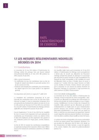RAPPORT FINANCIER 201410 UNÉDIC
1
1.1 LES MESURES RÉGLEMENTAIRES NOUVELLES
DÉCIDÉES EN 2014
1.1.1 Contributions
La convention du 14 mai 2014 relative à l’indemnisation du
chômage décline les principes fixés par l’accord national
interprofessionnel (ANI) du 22 mars 2014. Elle produira ses
effets jusqu’au 30 juin 2016.
Celle-ci prévoit notamment :
• la modification du taux des contributions dues au titre de
l’emploi de salariés intermittents du spectacle (articles 59 et
60 des annexes 8 et 10) ;
• l’inclusion, dans l’assiette des contributions, des rémunérations
des salariés âgés de 65 ans et plus (article 51 du règlement
général).
Ces dispositions sont entrées en vigueur le 1er
juillet 2014.
La modulation des contributions (majoration de la part
patronale des contributions dues au titre de CDD d’une durée
inférieure ou égale à 3 mois et exonération temporaire de la
part patronale pour l’embauche de salariés de moins de 26 ans
en CDI), prévue par l’avenant du 29 mai 2013 à la convention
du 6 mai 2011 relative à l’indemnisation du chômage, demeure
applicable sans changement jusqu’au 30 juin 2016.
L’accord d’application n° 26 du 14 mai 2014 fixe les modalités
de mise en œuvre de la majoration de la part patronale des
contributions aux rémunérations versées aux salariés en lieu
et place des employeurs par des organismes tiers payants et
tiers déclarants (caisses de congés payés, sociétés d’auteurs,
etc.).
Au titre de 2014, le montant des contributions comptabilisées
en application du dispositif de majoration s’élève à 68,2 millions
d’euros et le montant des contributions exonérées à 78 millions
d’euros.
1.1.2 Prestations
Les nouvelles règles fixées par la convention du 14 mai 2014
relative à l’indemnisation du chômage visent principalement
à donner plus de sécurité aux allocataires de l’Assurance
chômage pendant leur période de chômage et à encourager
plus fortement la reprise d’activité. Il s’agit essentiellement du
dispositif des droits rechargeables et des modalités de cumul
de l’allocation d’aide au retour à l’emploi. Mises en œuvre à
compter du 1er
octobre 2014, leur impact financier est faible
sur les résultats de l’année. D’autres mesures sont prévues
par la convention en vue d’assurer la maîtrise financière de
l’Assurance chômage et sa pérennité, il s’agit notamment du
délai maximum du différé d’indemnisation.
1.1.2.1 Les droits rechargeables
La convention du 14 mai 2014 relative à l’indemnisation du
chômage instaure le dispositif des droits rechargeables : celui-
ci permet aux allocataires de prolonger leur indemnisation en
fonction des périodes de travail accomplies en cours d’indem-
nisation. Parallèlement à la mise en place de ce dispositif, les
nouvelles règles prévoient que les allocataires qui perdent
involontairement un emploi repris en cours d’indemnisation
peuvent retrouver, sous certaines conditions, le droit qu’ils
percevaient précédemment si ce dernier n’est pas épuisé ou
déchu. Ce droit leur sera versé jusqu’à son épuisement, moment
à partir duquel les intéressés pourront bénéficier d’un recharge-
ment des droits à condition d’avoir travaillé au moins 150 heures.
Ce système des droits rechargeables et de reprise systématique
du droit non épuisé prévoit deux exceptions, destinées à ne
pas pénaliser des allocataires dont le droit a été calculé sur
des rémunérations de faible montant, à savoir les apprentis
et les anciens titulaires d’un contrat de professionnalisation
(annexe 11).
FAITS
CARACTÉRISTIQUES
DE L’EXERCICE
 