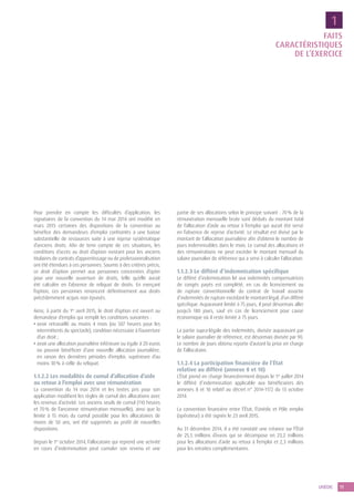 11UNÉDIC
FAITS
CARACTÉRISTIQUES
DE L’EXERCICE
Pour prendre en compte les difficultés d’application, les
signataires de la convention du 14 mai 2014 ont modifié en
mars 2015 certaines des dispositions de la convention au
bénéfice des demandeurs d’emploi confrontés à une baisse
substantielle de ressources suite à une reprise systématique
d’anciens droits. Afin de tenir compte de ces situations, les
conditions d’accès au droit d’option existant pour les anciens
titulaires de contrats d’apprentissage ou de professionnalisation
ont été étendues à ces personnes. Soumis à des critères précis,
ce droit d’option permet aux personnes concernées d’opter
pour une nouvelle ouverture de droits, telle qu’elle aurait
été calculée en l’absence de reliquat de droits. En exerçant
l’option, ces personnes renoncent définitivement aux droits
précédemment acquis non épuisés.
Ainsi, à partir du 1er
avril 2015, le droit d’option est ouvert au
demandeur d’emploi qui remplit les conditions suivantes :
• avoir retravaillé au moins 4 mois (ou 507 heures pour les
intermittents du spectacle), condition nécessaire à l’ouverture
d’un droit ;
• avoir une allocation journalière inférieure ou égale à 20 euros
ou pouvoir bénéficier d’une nouvelle allocation journalière,
en raison des dernières périodes d’emploi, supérieure d’au
moins 30 % à celle du reliquat.
1.1.2.2 Les modalités de cumul d’allocation d’aide
au retour à l’emploi avec une rémunération
La convention du 14 mai 2014 et les textes pris pour son
application modifient les règles de cumul des allocations avec
les revenus d’activité. Les anciens seuils de cumul (110 heures
et 70 % de l’ancienne rémunération mensuelle), ainsi que la
limite à 15 mois du cumul possible pour les allocataires de
moins de 50 ans, ont été supprimés au profit de nouvelles
dispositions.
Depuis le 1er
octobre 2014, l’allocataire qui reprend une activité
en cours d’indemnisation peut cumuler son revenu et une
partie de ses allocations selon le principe suivant : 70 % de la
rémunération mensuelle brute sont déduits du montant total
de l’allocation d’aide au retour à l’emploi qui aurait été versé
en l’absence de reprise d’activité. Le résultat est divisé par le
montant de l’allocation journalière afin d’obtenir le nombre de
jours indemnisables dans le mois. Le cumul des allocations et
des rémunérations ne peut excéder le montant mensuel du
salaire journalier de référence qui a servi à calculer l’allocation.
1.1.2.3 Le différé d’indemnisation spécifique
Le différé d’indemnisation lié aux indemnités compensatrices
de congés payés est complété, en cas de licenciement ou
de rupture conventionnelle du contrat de travail assortie
d’indemnités de rupture excédant le montant légal, d’un différé
spécifique. Auparavant limité à 75 jours, il peut désormais aller
jusqu’à 180 jours, sauf en cas de licenciement pour cause
économique où il reste limité à 75 jours.
La partie supra-légale des indemnités, divisée auparavant par
le salaire journalier de référence, est désormais divisée par 90.
Le nombre de jours obtenu reporte d’autant la prise en charge
de l’allocataire.
1.1.2.4 La participation financière de l’État
relative au différé (annexe 8 et 10)
L’État prend en charge financièrement depuis le 1er
juillet 2014
le différé d’indemnisation applicable aux bénéficiaires des
annexes 8 et 10 relatif au décret n° 2014-1172 du 13 octobre
2014.
La convention financière entre l’État, l’Unédic et Pôle emploi
(opérateur) a été signée le 23 avril 2015.
Au 31 décembre 2014, il a été constaté une créance sur l’État
de 25,5 millions d’euros qui se décompose en 23,2 millions
pour les allocations d’aide au retour à l’emploi et 2,3 millions
pour les retraites complémentaires.
1
 