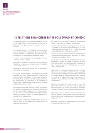 RAPPORT FINANCIER 201412 UNÉDIC
FAITS
CARACTÉRISTIQUES
DE L’EXERCICE
1
1.2 RELATIONS FINANCIÈRES ENTRE PÔLE EMPLOI ET L’UNÉDIC
La convention tripartite 2012-2014 signée entre l’État, l’Unédic
et Pôle emploi définit les objectifs de l’offre de services et de
l’action de Pôle emploi ainsi que les ressources mises à sa
disposition.
Une nouvelle convention a été signée le 17 décembre 2014,
pour une durée de 4 ans. Elle s’inscrit dans la continuité des
orientations initiées par la précédente, mais elle marque une
nouvelle étape en fixant 3 objectifs stratégiques majeurs :
• renforcer la personnalisation de l’accompagnement pour
améliorer le retour à l’emploi,
• proposer aux employeurs une offre de services répondant à
leurs besoins et permettant de faciliter l’accès à l’emploi des
demandeurs d’emploi,
• améliorer la qualité de la relation avec les demandeurs
d’emploi et les entreprises.
Les relations financières liées à la mise en œuvre de cette
convention font l’objet chaque année d’une convention de
trésorerie conclue entre l’Unédic et Pôle emploi qui précise
le montant de la contribution de 10 % due par l’Unédic sur
les encaissements de contributions et les modalités de
paiement. Elle se traduit par une charge de gestion technique
de 3 187 millions d’euros en 2014.
Pôle emploi assure, pour le compte de l’Unédic, le versement
des allocations aux bénéficiaires de l’Assurance chômage ainsi
que le recouvrement des contributions pour certaines catégo-
ries de salariés. Au titre de 2014, les recettes (contributions)
sont de 1 141 millions d’euros et les dépenses (allocations et
aides) de 30 721 millions d’euros.
Une convention entre l’Unédic et Pôle emploi organise la
mise en œuvre de cette délégation de service ainsi que la
coopération opérationnelle.
Par ailleurs, la mise en œuvre de dispositifs spécifiques est
confiée à Pôle emploi par conclusion de conventions :
• au titre du financement de l’accompagnement des adhérents
au Contrat de sécurisation professionnelle (CSP) qui faisait
suite aux dispositifs du CRP et du CTP, avec une charge
comptabilisée de 93,8 millions d’euros en 2014,
• au titre des mesures prévues dans l’Accord national interpro-
fessionnel pour l’accompagnement des jeunes, les charges
2014 étant de 5,6 millions d’euros.
Sur le plan des budgets de fonctionnement des deux
organismes, il convient de rappeler la facturation de loyers
et de charges payés par Pôle emploi pour l’occupation de
sites immobiliers appartenant à l’Unédic pour un montant
de 17,5 millions d’euros.
La demande de régularisation d’allocations versées à tort par
Pôle emploi, concernant des ex-salariés d’employeurs publics
en auto-assurance, s’est poursuivie sur l’exercice. À fin 2014,
le montant cumulé du préjudice pour l’Assurance chômage,
est évalué à 67 millions d’euros qui se décomposent en
61 millions d’euros d’allocations et 6 millions d’euros de retraite
complémentaire.
L’Unédic a demandé à Pôle emploi la mise en œuvre d’un
plan d’action correctif pour recouvrer la créance auprès des
Employeurs Publics et s’assurer que toutes les dispositions
soient prises pour faire cesser ces paiements d’allocations indus.
Pôle emploi a mis en place les mesures correctives pour
éviter de reproduire ce type d’erreurs. En revanche, l’action de
recouvrement de Pôle Emploi auprès des employeurs publics
n’a pas commencé.
Un produit à recevoir de 67 millions d’euros est constaté dans
les comptes à fin décembre 2014.
 